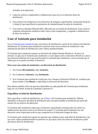 Manual del programador, Parte 8: Distribuir aplicaciones                                    Página 20 de 23


       incluidos en la aplicación.

    3. Copia los archivos comprimidos a subdirectorios que crea en el directorio disco de
       distribución.

    4. Crea archivos de instalación en los directorios de imágenes especificados, incluyendo Setup.inf
       y Setup.stf, que especifican los parámetros de instalación para la rutina de instalación.

    5. Crea archivos llamados Dkcontrl.dbf y Dkcontrl.cdx en el árbol de distribución. Estos archivos
       contienen información estadística sobre cómo se han comprimido, y asignado a subdirectorios
       de disco los archivos.

 Usar el Asistente para instalación
 Use el Asistente para instalación para crear discos de distribución a partir de los archivos del árbol de
 distribución. El Asistente para instalación le permite crear nuevas rutinas de instalación o usar
 información del árbol de distribución como valores predeterminados.

 El Asistente para instalación requiere un directorio de trabajo llamado Distrib.src. Si ésta es la
 primera vez que usa el Asistente para instalación o si por alguna razón el directorio Distrib.src está en
 una ubicación diferente de la que está buscando el Asistente para instalación, verá un mensaje que le
 indica que no se puede encontrar el directorio.

 Para crear una rutina de instalación y un directorio de distribución

    1. En el menú Herramientas, elija Asistentes.

    2. En el submenú Asistentes, elija Instalación.

    3. Si el Asistente para instalación le pide que cree o busque el directorio Distrib.src, confirme que
       desea crearlo o elija Buscar y especifique la ubicación del directorio.

 Para obtener detalles sobre las opciones disponibles en cada pantalla del Asistente para instalación,
 haga clic en el botón Ayuda de la pantalla o presione F1.

 Especificar el árbol de distribución

 Para especificar el árbol de distribución, use el Paso 1 del Asistente para instalación. Debería
 identificar el directorio del árbol de distribución que creó para modelar la instalación por parte del
 usuario de sus archivos de aplicación.

 El Asistente para instalación espera que el directorio especificado contenga todos los archivos y
 subdirectorios que desea crear en un entorno de usuario. El Asistente para instalación usa este
 directorio como origen para archivos que comprimirá en el directorio imagen de disco.

 El Asistente para instalación registra las opciones que establezca para cada árbol de distribución y los
 usa como valores predeterminados la próxima vez que desee crear una rutina de instalación a partir
 del mismo árbol de distribución.


file://C:temp~hh9816.htm                                                                      30/05/2000
 