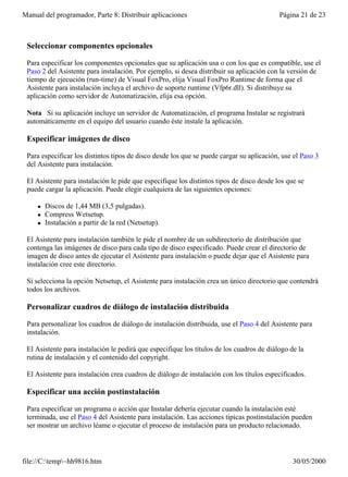 Manual del programador, Parte 8: Distribuir aplicaciones                                   Página 21 de 23



 Seleccionar componentes opcionales

 Para especificar los componentes opcionales que su aplicación usa o con los que es compatible, use el
 Paso 2 del Asistente para instalación. Por ejemplo, si desea distribuir su aplicación con la versión de
 tiempo de ejecución (run-time) de Visual FoxPro, elija Visual FoxPro Runtime de forma que el
 Asistente para instalación incluya el archivo de soporte runtime (Vfp6r.dll). Si distribuye su
 aplicación como servidor de Automatización, elija esa opción.

 Nota Si su aplicación incluye un servidor de Automatización, el programa Instalar se registrará
 automáticamente en el equipo del usuario cuando éste instale la aplicación.

 Especificar imágenes de disco

 Para especificar los distintos tipos de disco desde los que se puede cargar su aplicación, use el Paso 3
 del Asistente para instalación.

 El Asistente para instalación le pide que especifique los distintos tipos de disco desde los que se
 puede cargar la aplicación. Puede elegir cualquiera de las siguientes opciones:

     l   Discos de 1,44 MB (3,5 pulgadas).
     l   Compress Wetsetup.
     l   Instalación a partir de la red (Netsetup).

 El Asistente para instalación también le pide el nombre de un subdirectorio de distribución que
 contenga las imágenes de disco para cada tipo de disco especificado. Puede crear el directorio de
 imagen de disco antes de ejecutar el Asistente para instalación o puede dejar que el Asistente para
 instalación cree este directorio.

 Si selecciona la opción Netsetup, el Asistente para instalación crea un único directorio que contendrá
 todos los archivos.

 Personalizar cuadros de diálogo de instalación distribuida

 Para personalizar los cuadros de diálogo de instalación distribuida, use el Paso 4 del Asistente para
 instalación.

 El Asistente para instalación le pedirá que especifique los títulos de los cuadros de diálogo de la
 rutina de instalación y el contenido del copyright.

 El Asistente para instalación crea cuadros de diálogo de instalación con los títulos especificados.

 Especificar una acción postinstalación

 Para especificar un programa o acción que Instalar debería ejecutar cuando la instalación esté
 terminada, use el Paso 4 del Asistente para instalación. Las acciones típicas postinstalación pueden
 ser mostrar un archivo léame o ejecutar el proceso de instalación para un producto relacionado.



file://C:temp~hh9816.htm                                                                      30/05/2000
 