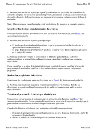 Manual del programador, Parte 8: Distribuir aplicaciones                                   Página 22 de 23



 El Asistente para instalación le pide que especifique el nombre del ejecutable. Escriba la línea de
 comandos completa necesaria para ejecutar el ejecutable, incluyendo la ruta de acceso completa del
 ejecutable, el nombre de los archivos que hay que pasar al programa y cualquier cambio de línea de
 comandos.

 Nota El programa que especifique debe existir en el sistema del usuario o se producirá un error.

 Identificar los destinos predeterminados de archivos

 Para identificar los destinos predeterminados para los archivos de la aplicación, use el Paso 5 del
 Asistente para instalación.

 El Asistente para instalación le pedirá que especifique:

     l   El nombre predeterminado del directorio en el que el programa de instalación colocará la
         aplicación en el equipo del usuario.
     l   El grupo de programas predeterminado en el que colocar el icono de inicio para su aplicación
         en el equipo del usuario.

 La rutina de instalación colocará la aplicación en el directorio que especifique y el icono
 predeterminado de la aplicación (o cualquier icono que especifique) en el grupo de programas
 especificado.

 Puede especificar si la rutina de instalación terminada permitirá al usuario modificar el grupo de
 programas predeterminado o modificar el directorio de destino predeterminado y el grupo de
 programas.

 Revisar las propiedades del archivo

 Para mostrar los resultados de todas sus elecciones, use el Paso 6 del Asistente para instalación.

 El Asistente para instalación muestra un resumen de los archivos y el resultado de todas las
 elecciones y le permite modificar los nombres de los archivos, los destinos de archivos y otras
 especificaciones.

 Terminar el proceso del Asistente para instalación

 Para empezar a crear la rutina de instalación para la aplicación, elija Terminar en el Paso 7 del
 Asistente para instalación. En este paso también puede crear un archivo de dependencias (.dep) que le
 permitirá usar otras utilidades de instalación para instalar su aplicación.

 Cuando elija Finalizar, el Asistente para instalación realizará los pasos siguientes:

     l   Registrará la configuración para usar la próxima vez que cree discos de distribución a partir del
         mismo árbol de distribución.
     l   Iniciará el proceso de crear las imágenes de los discos de aplicación.




file://C:temp~hh9816.htm                                                                      30/05/2000
 