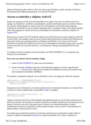 Manual del programador, Parte 9: Acceso a las bibliotecas API                             Página 3 de 31


 obtener información sobre archivos .DLL del sistema para Windows, puede consultar el Software
 Development Kit (SDK) apropiado para su versión de Windows.

 Acceso a controles y objetos ActiveX
 Puede usar cualquier control ActiveX disponible en su equipo. Para usar un control ActiveX, lo
 agrega a un formulario y establece sus propiedades, escribe controladores para sus eventos o llama a
 sus métodos. Puede agregar un control ActiveX a un formulario con la barra de herramientas
 Controles de formularios o con el control Contenedor OLE, o mediante código. Para obtener detalles
 sobre cómo agregar un control ActiveX en el Diseñador de formularios, consulte el capítulo 16,
 Agregar OLE.

 Puede crear un control ActiveX mediante código de la misma forma que crearía cualquier control de
 Visual FoxPro. Sin embargo, antes de crear el control debe determinar el nombre de la biblioteca de
 clases del control, que está almacenada en el Registro de Windows. Si no tiene otra forma de
 determinar el nombre de la biblioteca de clases, use el Diseñador de formularios para crear el control
 (como se describe en la sección anterior) y, a continuación, obtenga la propiedad OLEClass del
 control.

 Los objetos ActiveX se pueden crear directamente con CREATEOBJECT( ) y no requieren una
 instancia de un formulario.

 Para crear un control ActiveX mediante código

   1. Llame a CREATEOBJECT( ) para crear un formulario.

   2. Llame al método AddObject del nuevo formulario para agregar el control, especificando
      olecontrol como la clase. Debe pasar el nombre de la biblioteca de clases del control como
      tercer parámetro del método AddObject.

 Por ejemplo, el programa siguiente crea un formulario nuevo y le agrega un control de esquema:

 oMiFormulario = CREATEOBJECT("form")
 oMiFormulario.AddObject("oleOutline","olecontrol", ;
    "MSOutl.Outline")

 Después de crear el formulario y el control, puede mostrar el formulario llamando a su método Show
 y mostrar el control estableciendo su propiedad Visible a verdadero:

 oMiFormulario.oleOutline.Visible = .T.
 oMiFormulario.Show

 Algunos controles ActiveX no están diseñados principalmente para su uso de forma interactiva por
 parte de un usuario. Por ejemplo, un control cronómetro no admite métodos para la interacción con el
 usuario. Incluso en este caso, aún puede crear el control en un formulario porque el control
 normalmente ofrecerá un componente visible predeterminado, como un icono. Frecuentemente no
 podrá cambiar o redimensionar el icono.

 Si no desea que la aplicación muestre el icono para controles que no interactúan, puede ocultar el
 control si establece la propiedad Visible de su control contenedor OLE a falso o establece su

file://C:temp~hh598B.htm                                                                    30/05/2000
 