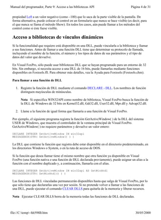 Manual del programador, Parte 9: Acceso a las bibliotecas API                              Página 4 de 31


 propiedad Left a un valor negativo (como –100) que lo saca de la parte visible de la pantalla. De
 forma alternativa, puede colocar el control en un formulario que nunca se hace visible (es decir, para
 el que nunca se llama el método Show). En todos los casos, aún puede llamar a los métodos del
 control como si éste fuese visible.

 Acceso a bibliotecas de vínculos dinámicos
 Si la funcionalidad que requiere está disponible en una DLL, puede vincularla a la biblioteca y llamar
 a sus funciones. Antes de llamar a una función DLL tiene que determinar su protocolo de llamada,
 incluyendo el nombre de la función, el número y los tipos de datos de sus parámetros y el tipo de
 datos del valor que devuelve.

 En Visual FoxPro, sólo puede usar bibliotecas DLL que se hayan programado para un entorno de 32
 bits. Sin embargo, si necesita acceso a una DLL de 16 bits, puede llamarlas mediante funciones
 disponibles en Foxtools.fll. Para obtener más detalles, vea la Ayuda para Foxtools (Foxtools.chm).

 Para llamar a una función de DLL

   1. Registre la función de DLL mediante el comando DECLARE - DLL. Los nombres de función
      distinguen mayúsculas de minúsculas.

       Nota Si especifica WIN32API como nombre de biblioteca, Visual FoxPro busca la función de
       la DLL de Windows de 32 bits en Kernel32.dll, Gdi32.dll, User32.dll, Mpr.dll y Advapi32.dll.

   2. Llame a la función de igual forma que llamaría a una función de Visual FoxPro.

 Por ejemplo, el siguiente programa registra la función GetActiveWindow( ) de la DLL del sistema
 USER de Windows, que muestra el controlador de la ventana principal de Visual FoxPro.
 GetActiveWindow( ) no requiere parámetros y devuelve un valor entero:

 DECLARE INTEGER GetActiveWindow IN win32api
 MESSAGEBOX(STR( GetActiveWindow() ) )

 La DLL que contiene la función que registra debe estar disponible en el directorio predeterminado, en
 los directorios Windows o System, o en la ruta de acceso de DOS.

 Si la función que desea llamar tiene el mismo nombre que otra función ya disponible en Visual
 FoxPro (una función nativa o una función de DLL declarada previamente), puede asignar un alias a la
 función con el nombre duplicado y, a continuación, llamarla con el alias.

 DECLARE INTEGER GetActiveWindow IN win32api AS GetWinHndl
 MESSAGEBOX(STR( GetWinHndl() ) )

 Las funciones de DLL vinculadas permanecerán disponibles hasta que salga de Visual FoxPro, por lo
 que sólo tiene que declararlas una vez por sesión. Si no pretende volver a llamar a las funciones de
 una DLL, puede ejecutar el comando CLEAR DLLS para quitarla de la memoria y liberar recursos.

 Nota Ejecutar CLEAR DLLS borra de la memoria todas las funciones de DLL declaradas.



file://C:temp~hh598B.htm                                                                    30/05/2000
 