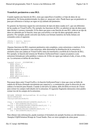 Manual del programador, Parte 9: Acceso a las bibliotecas API                              Página 5 de 31



 Transferir parámetros a una DLL

 Cuando registra una función de DLL, tiene que especificar el nombre y el tipo de datos de sus
 parámetros. De forma predeterminada, los datos se pasan por valor. Puede hacer que un parámetro se
 pase por referencia si incluye un signo at (@) delante del parámetro.

 En general, las funciones siguen las convenciones de tipos de datos usadas en C, que son diferentes
 de las usadas en Visual FoxPro. Por ejemplo, las funciones de DLL no admiten un tipo de datos para
 date (fecha) o currency (moneda). Si los datos que pasa a una función de una DLL están en un tipo de
 datos no admitido por la función, tiene que convertirlos a un tipo de datos apropiado antes de
 pasarlos. Por ejemplo, puede convertir una fecha a un formato numérico de fecha Juliana con
 comandos como el siguiente:

 cFecha = sys(11, date())
 nFecha = val( cDate )

 Algunas funciones de DLL requieren parámetros más complejos, como estructuras o matrices. Si la
 función requiere un puntero a una estructura, debe determinar la distribución de la estructura y
 emularla como una cadena en Visual FoxPro antes de transferirla o recibirla de la función de DLL.
 Por ejemplo, la función del sistema de Windows GetSystemTime( ) espera un puntero a una
 estructura formada por ocho palabras o enteros de 16 bits sin signo que indican el año, el mes, el día,
 etc. La estructura se define de esta forma:

 typedef struct _SYSTEMTIME {
    WORD wYear ;
    WORD wMonth ;
    WORD wDayOfWeek ;
    WORD wDay ;
    WORD wHour ;
    WORD wMinute ;
    WORD wSecond ;
    WORD wMilliseconds ;
 } SYSTEMTIME

 Para pasar datos entre Visual FoxPro y la función GetSystemTime( ), tiene que crear un búfer de
 cadena de 40 bytes (formado inicialmente por espacios) y, a continuación, pasar la dirección de esta
 cadena a la función para llenarla. Cuando se devuelve la cadena, debe dividirla en trozos de 2 bytes
 para extraer los campos individuales de la estructura. El siguiente fragmento demuestra cómo podría
 extraer tres de los campos de la estructura:

 DECLARE INTEGER GetSystemTime IN win32api STRING @
 cBuff=SPACE(40)
 =GetSystemTime(@cBuff)

 tYear = ALLTRIM(STR(ASC(SUBSTR(cBuff,2)) * ;
    256 + ASC(SUBSTR(cBuff,1))))
 tMonth = ALLTRIM(STR(ASC(SUBSTR(cBuff,4)) * ;
    256 + ASC(SUBSTR(cBuff,3))))
 tDOW = ALLTRIM(STR(ASC(SUBSTR(cBuff,6)) * ;
    256 + ASC(SUBSTR(cBuff,5))))

 Para obtener más información, puede examinar el formulario de ejemplo Systime.scx del directorio ...
 SamplesVfp98SolutionWinapi de Visual Studio. Para ver otros ejemplos de cómo pasar


file://C:temp~hh598B.htm                                                                     30/05/2000
 
