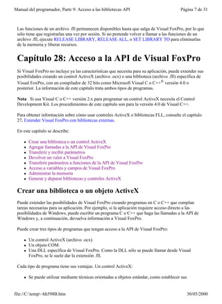 Manual del programador, Parte 9: Acceso a las bibliotecas API                              Página 7 de 31



 Las funciones de un archivo .fll permanecen disponibles hasta que salga de Visual FoxPro, por lo que
 sólo tiene que registrarlas una vez por sesión. Si no pretende volver a llamar a las funciones de un
 archivo .fll, ejecute RELEASE LIBRARY, RELEASE ALL, o SET LIBRARY TO para eliminarlas
 de la memoria y liberar recursos.


 Capítulo 28: Acceso a la API de Visual FoxPro
 Si Visual FoxPro no incluye ya las características que necesita para su aplicación, puede extender sus
 posibilidades creando un control ActiveX (archivo .ocx) o una biblioteca (archivo .fll) específica de
 Visual FoxPro, con un compilador de 32 bits como Microsoft Visual C o C++® versión 4.0 o
 posterior. La información de este capítulo trata ambos tipos de programas.

 Nota Si usa Visual C o C++ versión 2.x para programar un control ActiveX necesita el Control
 Development Kit. Los procedimientos de este capítulo son para la versión 4.0 de Visual C++.

 Para obtener información sobre cómo usar controles ActiveX o bibliotecas FLL, consulte el capítulo
 27, Extender Visual FoxPro con bibliotecas externas.

 En este capítulo se describe:

     l   Crear una biblioteca o un control ActiveX
     l   Agregar llamadas a la API de Visual FoxPro
     l   Transferir y recibir parámetros
     l   Devolver un valor a Visual FoxPro
     l   Transferir parámetros a funciones de la API de Visual FoxPro
     l   Acceso a variables y campos de Visual FoxPro
     l   Administrar la memoria
     l   Generar y depurar bibliotecas y controles ActiveX

 Crear una biblioteca o un objeto ActiveX
 Puede extender las posibilidades de Visual FoxPro creando programas en C o C++ que cumplan
 tareas necesarias para su aplicación. Por ejemplo, si la aplicación requiere acceso directo a las
 posibilidades de Windows, puede escribir un programa C o C++ que haga las llamadas a la API de
 Windows y, a continuación, devuelva información a Visual FoxPro.

 Puede crear tres tipos de programas que tengan acceso a la API de Visual FoxPro:

     l   Un control ActiveX (archivo .ocx).
     l   Un objeto COM.
     l   Una DLL específica de Visual FoxPro. Como la DLL sólo se puede llamar desde Visual
         FoxPro, se le suele dar la extensión .fll.

 Cada tipo de programa tiene sus ventajas. Un control ActiveX:

     l   Se puede utilizar mediante técnicas orientadas a objetos estándar, como establecer sus


file://C:temp~hh598B.htm                                                                    30/05/2000
 