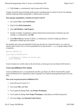 Manual del programador, Parte 9: Acceso a las bibliotecas API                            Página 9 de 31


   6. Elija Create y, a continuación, siga los pasos del Asistente.

 Cuando el asistente haya terminado puede generar inmediatamente el control ActiveX. Sin embargo,
 también tendrá que definir propiedades y métodos para el control.

 Para agregar propiedades y métodos al control ActiveX

   1. En el menú View, elija ClassWizard.

   2. Elija la ficha OLEAutomation.

   3. Elija Add Method o Add Property.

   4. Escriba el nombre, el parámetro y demás información necesaria para el elemento que está
      creando y, a continuación, elija OK.

   5. Elija Edit Code para mostrar el editor y, a continuación, escriba el código que define la
      propiedad o método que está creando.

 Por ejemplo, para crear una propiedad Version que devuelva la versión del archivo .ocx como un
 número entero (como 101), se crea la propiedad con un tipo devuelto long y se agrega código similar
 al siguiente:

 #define VERSION 101

 long CPyCtrl::GetVersion()
 {
    // establecer el número de versión aquí
    return VERSION;
 }

 Como el número de versión suele ser de sólo lectura, no tiene que crear una función SetVersion( ).

 Crear una biblioteca FLL básica

 Como una biblioteca FLL es esencialmente una DLL que llama a la API de Visual FoxPro, puede
 crear una biblioteca FLL siguiendo los pasos siguientes en el entorno de programación para crear una
 DLL.

 Para crear un proyecto para la biblioteca FLL

   1. Inicie Microsoft Visual C/C++.

   2. En el menú File, elija New.

   3. En el cuadro de diálogo New, elija Project Workspace.

   4. En el cuadro de diálogo New Project Workspace, especifique un nombre de proyecto.

   5. En la lista Type, elija Dynamic-Link Library.


file://C:temp~hh598B.htm                                                                   30/05/2000
 