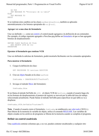 Manual del programador, Parte 1: Programación en Visual FoxPro                         Página 65 de 83

    GO TOP
    SET MESSAGE TO "Principio de la tabla"
 ELSE
    SET MESSAGE TO
 ENDIF

 Si se realizan estos cambios en las clases navNext y navPrior, también se aplicarán
 automáticamente a los botones apropiados de vcr y vcr2.

 Agregar vcr a una clase de formulario

 Una vez definido vcr como un control, el control puede agregarse a la definición de un contenedor.
 Por ejemplo, el código siguiente agregado a Navclass.prg define un formulario al que se han agregado
 botones de desplazamiento:

 DEFINE CLASS NavForm AS Form
    ADD OBJECT oVCR AS vcr
 ENDDEFINE

 Ejecutar el formulario que contiene VCR

 Una vez definida la subclase de formulario, podrá mostrarla fácilmente con los comandos apropiados.

 Para mostrar el formulario

   1. Cargue la definición de clase:

       SET PROCEDURE TO navclass ADDITIVE

   2. Cree un objeto basado en la clase navForm:

       frmPrueba = CREATEOBJECT("navForm")

   3. Invoque el método Show del formulario:

       frmPrueba.Show

 Si no llama al método SetTable de oVCR (el objeto VCR de NavForm), cuando el usuario haga clic
 en los botones de desplazamiento el puntero de registro se moverá por la tabla del área de trabajo
 seleccionada actualmente. Puede llamar al método SetTable para especificar en qué tabla se va a
 desplazar.

 frmPrueba.oVCR.SetTable("customer")

 Nota Cuando el usuario cierre el formulario, frmPrueba se establecerá a un valor nulo (.NULL.).
 Para liberar de la memoria la variable de objeto, utilice el comando RELEASE. Las variables de
 objeto creadas en los archivos de programa se liberan de la memoria cuando se completa el programa.

 Definir un control cuadrícula

 Una cuadrícula contiene columnas que, a su vez, pueden contener encabezados y cualquier otro


file://C:temp~hh52BB.htm                                                                  30/05/2000
 