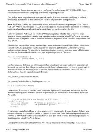 Manual del programador, Parte 9: Acceso a las bibliotecas API                             Página 16 de 31


 predeterminada, los parámetros respetan la configuración realizada con SET UDFPARMS. Otras
 variables (como matrices o campos) y expresiones se pasan por valor.

 Para obligar a que un parámetro se pase por referencia, tiene que usar como prefijo de la variable el
 operador @. Para forzar la transferencia por valor de un parámetro, entre paréntesis.

 Nota En Visual FoxPro, los elementos de matriz individuales siempre se pasan por valor. Cuando
 SET UDFPARMS se establece a VALUE y no se especifica ningún elemento de matriz, el nombre de
 matriz se refiere al primer elemento de la matriz (a no ser que tenga el prefijo @).

 Como los controles ActiveX y los objetos COM son programas estándar para Windows, no es
 necesario ningún mecanismo especial para transferir parámetros entre Visual FoxPro y su programa.
 Puede escribir el programa como si estuviera recibiendo programas desde cualquier programa escrito
 en C o C++.

 En contraste, las funciones de una biblioteca FLL usan la estructura FoxInfo para recibir datos desde
 Visual FoxPro. La estructura FoxInfo muestra sus funciones de biblioteca y el número y tipo de
 parámetros que esperan. Por ejemplo, la siguiente estructura FoxInfo pertenece a una biblioteca con
 una función, internamente llamada dates, que acepta un parámetro Character:

 FoxInfo myFoxInfo[] = {
    { "DATES", (FPFI) dates, 1, "C" }
 };

 Las funciones que defina en sus bibliotecas reciben actualmente un único parámetro, un puntero al
 bloque de parámetros. Este bloque de parámetros, definido en la estructura ParamBlk, guarda toda la
 información sobre los parámetros que se pasaron en la llamada de función de Visual FoxPro. La
 declaración de función sigue el siguiente formato:

 void function_name(ParamBlk *parm)

 Por ejemplo, la definición de función para dates es:

 void dates(ParamBlk *parm)

 La estructura de ParamBlk consiste en un entero que representa el número de parámetros, seguida
 inmediatamente por una matriz de uniones de parámetros. La definición de estructura se incluye en
 Pro_ext.h:

 /* Lista de parámetros a una función de biblioteca.      */
 typedef struct {
    short int pCount;      /* número de parámetros pasados */
    Parameter p[1];         /* parámetros pCount */
 } ParamBlk;

 El parámetro typedef incluido en la estructura ParamBlk es una unión de una estructura Value y una
 estructura Locator. La llamada por valor la controla la estructura Value; la llamada por referencia la
 controla la estructura Locator. Estas estructuras se usan para tener acceso a parámetros pasados a su
 función cuando Visual FoxPro la llama.

 La siguiente información sale del archivo Pro_ext.h y muestra la definición del tipo Parameter:


file://C:temp~hh598B.htm                                                                     30/05/2000
 