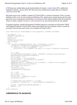 Manual del programador, Parte 9: Acceso a las bibliotecas API                             Página 25 de 31


 el NTI para una variable dada, puede leerla mediante la función _Load( ) de la API o establecerla
 mediante la función _Store( ) de la API. Para crear una variable nueva, puede llamar a la función
 _NewVar( ) de la API.

 Para tener acceso a las variables o campos de Visual FoxPro, se usan las estructuras Value y Locator
 definidas en Pro_ext.h. Si está creando una biblioteca FLL, puede usar la misma técnica que ha usado
 para tener acceso a parámetros transferidos a sus funciones. Para obtener detalles sobre las estructuras
 Value y Locator, consulte Transferir y recibir parámetros en una sección anterior de este capítulo.

 El ejemplo siguiente, extraído del programa Foxtlibctl.cpp que se encuentra en el directorio Vfp98
 ApiSamplesFoxtlib de Visual FoxPro, ilustra cómo puede usar las estructuras Value y Locator de
 un control ActiveX para tener acceso a las variables de Visual FoxPro:

 long CFoxtlibCtrl::TLGetTypeAttr(long pTypeInfo, LPCTSTR szArrName)
 {
   int nResult = 1;
   TYPEATTR *lpTypeAttr;
   Locator loc;
   Value val;
   OLECHAR szGuid[128];
   char *szBuff;
 __try {
    if (_FindVar(_NameTableIndex(( char *)szArrName),-1,&loc)) {
       ((ITypeInfo *)pTypeInfo)->GetTypeAttr(&lpTypeAttr);
       if (_ALen(loc.l_NTI, AL_ELEMENTS) < 16) {
          _Error(631); //El argumento de matriz no tiene la dimensión apropiada.
       }

        //1 = Guid
        StringFromGUID2(lpTypeAttr->guid, (LPOLESTR )&szGuid,sizeof(szGuid));
        OLEOleToAnsiString(szGuid,&szBuff);
        val.ev_type = 'C';
        val.ev_length = strlen(szBuff);
        val.ev_handle = _AllocHand(val.ev_length);
        _HLock(val.ev_handle);
        _MemMove((char *) _HandToPtr( val.ev_handle ), szBuff, val.ev_length);
        OLEFreeString((void **)&szBuff);
        _HUnLock(val.ev_handle);
        loc.l_sub1 = 1;
        _Store(&loc,&val);
        _FreeHand(val.ev_handle);

        //2 = LCID
        loc.l_sub1 = 2;
        val.ev_type = 'I';
        val.ev_long = lpTypeAttr->lcid;
        _Store(&loc,&val);

       // código para los valores 3 - 16 aquí
       ((ITypeInfo *)pTypeInfo) -> ReleaseTypeAttr(lpTypeAttr);
       }
    } __except (EXCEPTION_EXECUTE_HANDLER) {
       nResult = 0;
    }
 return nResult;


 Administrar la memoria


file://C:temp~hh598B.htm                                                                     30/05/2000
 