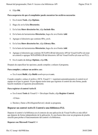 Manual del programador, Parte 9: Acceso a las bibliotecas API                           Página 29 de 31


   6. Elija OK.

 Para asegurarse de que el compilador puede encontrar los archivos necesarios

   1. En el menú Tools, elija Options.

   2. Haga clic en la ficha Directories.

   3. En la lista Show directories for, elija Include files.

   4. En la barra de herramientas Directories, haga clic en el botón Add.

   5. Agregue el directorio que contiene 0Pro_ext.h.

   6. En la lista Show directories for, elija Library files.

   7. En la barra de herramientas Directories, haga clic en el botón Add.

   8. Agregue el directorio que contiene OCXAPI.LIB del directorio API de Visual FoxPro (al crear
      un control) o agregue WINAPIMS.LIB del directorio API de Visual FoxPro (al crear un FLL).

   9. En el cuadro de diálogo Options, elija OK.

 Después de especificar las opciones, puede compilar y enlazar el programa.

 Para compilar y enlazar un archivo .ocx

     l   En el menú Build, elija Build nombreproyecto.ocx.

 Cuando compile y enlace el archivo .OCX, Visual C++ registrará automáticamente el control en el
 equipo en el que se generó. Si por alguna razón tiene que registrar el control de otra forma, puede
 hacerlo mediante el siguiente procedimiento.

 Para registrar el control ActiveX

     l   En el menú Tools de Visual C++ Developer Studio, elija Register Control.

         –O bien–

     l   Declare y llame a DLLRegisterServer( ) desde su programa.

 Depurar un control ActiveX Control o una biblioteca FLL

 Depurar el control o la biblioteca en el contexto de una aplicación de Visual FoxPro es más difícil
 que depurar de forma independiente de la aplicación. Es una buena idea crear un programa de prueba
 sencillo para probar el funcionamiento del control o la biblioteca.

 Depurar con Microsoft Visual C++



file://C:temp~hh598B.htm                                                                   30/05/2000
 