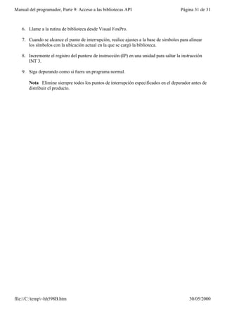 Manual del programador, Parte 9: Acceso a las bibliotecas API                            Página 31 de 31



   6. Llame a la rutina de biblioteca desde Visual FoxPro.

   7. Cuando se alcance el punto de interrupción, realice ajustes a la base de símbolos para alinear
      los símbolos con la ubicación actual en la que se cargó la biblioteca.

   8. Incremente el registro del puntero de instrucción (IP) en una unidad para saltar la instrucción
      INT 3.

   9. Siga depurando como si fuera un programa normal.

       Nota Elimine siempre todos los puntos de interrupción especificados en el depurador antes de
       distribuir el producto.




file://C:temp~hh598B.htm                                                                    30/05/2000
 