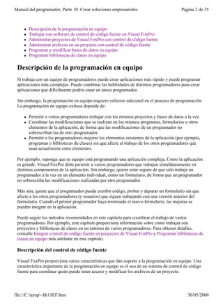 Manual del programador, Parte 10: Crear soluciones empresariales                          Página 2 de 35



     l   Descripción de la programación en equipo
     l   Trabajar con software de control de código fuente en Visual FoxPro
     l   Administrar proyectos de Visual FoxPro con control de código fuente
     l   Administrar archivos en un proyecto con control de código fuente
     l   Programar y modificar bases de datos en equipo
     l   Programar bibliotecas de clases en equipo

 Descripción de la programación en equipo
 Si trabaja con un equipo de programadores puede crear aplicaciones más rápido y puede programar
 aplicaciones más complejas. Puede combinar las habilidades de distintos programadores para crear
 aplicaciones que difícilmente podría crear un único programador.

 Sin embargo, la programación en equipo requiere esfuerzo adicional en el proceso de programación.
 La programación en equipo exitosa depende de:

     l   Permitir a varios programadores trabajar con los mismos proyectos y bases de datos a la vez.
     l   Coordinar las modificaciones que se realizan en los mismos programas, formularios u otros
         elementos de la aplicación, de forma que las modificaciones de un programador no
         sobrescriban las de otro programador.
     l   Permitir a los programadores mejorar los elementos existentes de la aplicación (por ejemplo,
         programas o bibliotecas de clases) sin que afecte al trabajo de los otros programadores que
         usan actualmente estos elementos.

 Por ejemplo, suponga que su equipo está programando una aplicación compleja. Como la aplicación
 es grande, Visual FoxPro debe permitir a varios programadores que trabajen simultáneamente en
 distintos componentes de la aplicación. Sin embargo, quiere estar seguro de que sólo trabaja un
 programador a la vez en un elemento individual, como un formulario, de forma que un programador
 no sobrescriba las modificaciones realizadas por otro programador.

 Más aún, quiere que el programador pueda escribir código, probar y depurar un formulario sin que
 afecte a los otros programadores (y usuarios) que siguen trabajando con una versión anterior del
 formulario. Cuando el primer programador haya terminado el nuevo formulario, las mejoras se
 pueden integrar en la aplicación.

 Puede seguir los métodos recomendados en este capítulo para coordinar el trabajo de varios
 programadores. Por ejemplo, este capítulo proporciona información sobre cómo trabajar con
 proyectos y bibliotecas de clases en un entorno de varios programadores. Para obtener detalles,
 consulte Integrar control de código fuente en proyectos de Visual FoxPro y Programar bibliotecas de
 clases en equipo más adelante en este capítulo.

 Descripción del control de código fuente

 Visual FoxPro proporciona varias características que dan soporte a la programación en equipo. Una
 característica importante de la programación en equipo es el uso de un sistema de control de código
 fuente para coordinar quién puede tener acceso y modificar los archivos de un proyecto.




file://C:temp~hh11EF.htm                                                                    30/05/2000
 