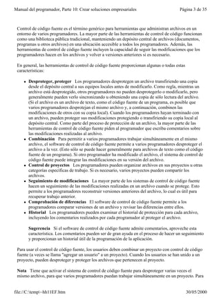 Manual del programador, Parte 10: Crear soluciones empresariales                          Página 3 de 35



 Control de código fuente es el término genérico para herramientas que administran archivos en un
 entorno de varios programadores. La mayor parte de las herramientas de control de código funcionan
 como una biblioteca pública tradicional, manteniendo un depósito central de archivos (documentos,
 programas u otros archivos) en una ubicación accesible a todos los programadores. Además, las
 herramientas de control de código fuente incluyen la capacidad de seguir las modificaciones que los
 programadores hacen en los archivos y volver a versiones anteriores si es necesario.

 En general, las herramientas de control de código fuente proporcionan algunas o todas estas
 características:

     l   Desproteger, proteger Los programadores desprotegen un archivo transfiriendo una copia
         desde el depósito central a sus equipos locales antes de modificarlo. Como regla, mientras un
         archivo está desprotegido, otros programadores no pueden desprotegerlo o modificarlo, pero
         generalmente pueden verlo sincronizando u obteniendo una copia de sólo lectura del archivo.
         (Si el archivo es un archivo de texto, como el código fuente de un programa, es posible que
         varios programadores desprotejan el mismo archivo y, a continuación, combinen las
         modificaciones de otros con su copia local). Cuando los programadores hayan terminado con
         un archivo, pueden proteger sus modificaciones protegiendo o transfiriendo su copia local al
         depósito central. Como parte del proceso de protección de un archivo, la mayor parte de las
         herramientas de control de código fuente piden al programador que escriba comentarios sobre
         las modificaciones realizadas al archivo.
     l   Combinación Para permitir a varios programadores trabajar simultáneamente en el mismo
         archivo, el software de control de código fuente permite a varios programadores desproteger el
         archivo a la vez. (Esto sólo se puede hacer generalmente para archivos de texto como el código
         fuente de un programa). Si otro programador ha modificado el archivo, el sistema de control de
         código fuente puede integrar las modificaciones en su versión del archivo.
     l   Control de proyectos Los programadores pueden organizar archivos en sus proyectos u otras
         categorías específicas de trabajo. Si es necesario, varios proyectos pueden compartir los
         archivos.
     l   Seguimiento de modificaciones La mayor parte de los sistemas de control de código fuente
         hacen un seguimiento de las modificaciones realizadas en un archivo cuando se protege. Esto
         permite a los programadores reconstruir versiones anteriores del archivo, lo cual es útil para
         recuperar trabajo anterior.
     l   Comprobación de diferencias El software de control de código fuente permite a los
         programadores comparar versiones de un archivo y revisar las diferencias entre ellos.
     l   Historial Los programadores pueden examinar el historial de protección para cada archivo,
         incluyendo los comentarios realizados por cada programador al proteger el archivo.

         Sugerencia Si el software de control de código fuente admite comentarios, aproveche esta
         característica. Los comentarios pueden ser de gran ayuda en el proceso de hacer un seguimiento
         y proporcionan un historial útil de la programación de la aplicación.

 Para usar el control de código fuente, los usuarios deben combinar un proyecto con control de código
 fuente (a veces se llama "agregar un usuario" a un proyecto). Cuando los usuarios se han unido a un
 proyecto, pueden desproteger y proteger los archivos que pertenecen al proyecto.

 Nota Tiene que activar el sistema de control de código fuente para desproteger varias veces el
 mismo archivo, para que varios programadores puedan trabajar simultáneamente en un proyecto. Para


file://C:temp~hh11EF.htm                                                                     30/05/2000
 