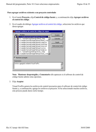 Manual del programador, Parte 10: Crear soluciones empresariales                        Página 10 de 35



 Para agregar archivos existente a un proyecto controlado

   1. En el menú Proyecto, elija Control de código fuente y, a continuación elija Agregar archivos
      al control de código.

   2. En el cuadro de diálogo Agregar archivos al control de código, seleccione los archivos que
      desea agregar.




       Nota Mantener desprotegido y Comentario sólo aparecen si el software de control de
       código fuente admite estas opciones.

   3. Elija Aceptar.

       Visual FoxPro genera los archivos de control necesarios para el software de control de código
       fuente y, a continuación, agrega los archivos al proyecto. Si ha seleccionado muchos archivos,
       este proceso puede durar cierto tiempo.




file://C:temp~hh11EF.htm                                                                  30/05/2000
 