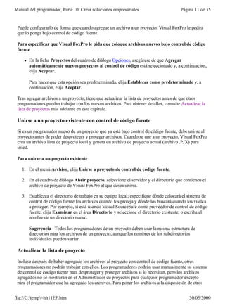 Manual del programador, Parte 10: Crear soluciones empresariales                       Página 11 de 35


 Puede configurarlo de forma que cuando agregue un archivo a un proyecto, Visual FoxPro le pedirá
 que lo ponga bajo control de código fuente.

 Para especificar que Visual FoxPro le pida que coloque archivos nuevos bajo control de código
 fuente

     l   En la ficha Proyectos del cuadro de diálogo Opciones, asegúrese de que Agregar
         automáticamente nuevos proyectos al control de código está seleccionado y, a continuación,
         elija Aceptar.

         Para hacer que esta opción sea predeterminada, elija Establecer como predeterminado y, a
         continuación, elija Aceptar.

 Tras agregar archivos a un proyecto, tiene que actualizar la lista de proyectos antes de que otros
 programadores puedan trabajar con los nuevos archivos. Para obtener detalles, consulte Actualizar la
 lista de proyectos más adelante en este capítulo.

 Unirse a un proyecto existente con control de código fuente

 Si es un programador nuevo de un proyecto que ya está bajo control de código fuente, debe unirse al
 proyecto antes de poder desproteger y proteger archivos. Cuando se une a un proyecto, Visual FoxPro
 crea un archivo lista de proyecto local y genera un archivo de proyecto actual (archivo .PJX) para
 usted.

 Para unirse a un proyecto existente

   1. En el menú Archivo, elija Unirse a proyecto de control de código fuente.

   2. En el cuadro de diálogo Abrir proyecto, seleccione el servidor y el directorio que contienen el
      archivo de proyecto de Visual FoxPro al que desea unirse.

   3. Establezca el directorio de trabajo en su equipo local; especifique dónde colocará el sistema de
      control de código fuente los archivos cuando los proteja y dónde los buscará cuando los vuelva
      a proteger. Por ejemplo, si está usando Visual SourceSafe como proveedor de control de código
      fuente, elija Examinar en el área Directorio y seleccione el directorio existente, o escriba el
      nombre de un directorio nuevo.

         Sugerencia Todos los programadores de un proyecto deben usar la misma estructura de
         directorios para los archivos de un proyecto, aunque los nombres de los subdirectorios
         individuales pueden variar.

 Actualizar la lista de proyecto

 Incluso después de haber agregado los archivos al proyecto con control de código fuente, otros
 programadores no podrán trabajar con ellos. Los programadores podrán usar manualmente su sistema
 de control de código fuente para desproteger y proteger archivos si lo necesitan, pero los archivos
 agregados no se mostrarán en el Administrador de proyectos para cualquier programador excepto
 para el programador que ha agregado los archivos. Para poner los archivos a la disposición de otros
 programadores, actualice la lista de proyecto.

file://C:temp~hh11EF.htm                                                                  30/05/2000
 