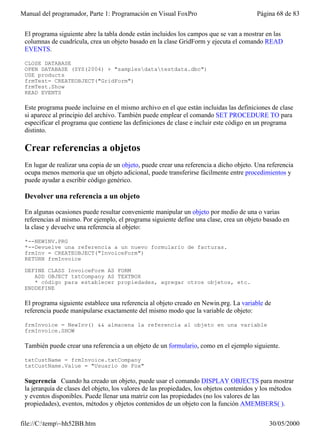 Manual del programador, Parte 1: Programación en Visual FoxPro                           Página 68 de 83


 El programa siguiente abre la tabla donde están incluidos los campos que se van a mostrar en las
 columnas de cuadrícula, crea un objeto basado en la clase GridForm y ejecuta el comando READ
 EVENTS.

 CLOSE DATABASE
 OPEN DATABASE (SYS(2004) + "samplesdatatestdata.dbc")
 USE products
 frmTest= CREATEOBJECT("GridForm")
 frmTest.Show
 READ EVENTS

 Este programa puede incluirse en el mismo archivo en el que están incluidas las definiciones de clase
 si aparece al principio del archivo. También puede emplear el comando SET PROCEDURE TO para
 especificar el programa que contiene las definiciones de clase e incluir este código en un programa
 distinto.

 Crear referencias a objetos
 En lugar de realizar una copia de un objeto, puede crear una referencia a dicho objeto. Una referencia
 ocupa menos memoria que un objeto adicional, puede transferirse fácilmente entre procedimientos y
 puede ayudar a escribir código genérico.

 Devolver una referencia a un objeto

 En algunas ocasiones puede resultar conveniente manipular un objeto por medio de una o varias
 referencias al mismo. Por ejemplo, el programa siguiente define una clase, crea un objeto basado en
 la clase y devuelve una referencia al objeto:

 *--NEWINV.PRG
 *--Devuelve una referencia a un nuevo formulario de facturas.
 frmInv = CREATEOBJECT("InvoiceForm")
 RETURN frmInvoice

 DEFINE CLASS InvoiceForm AS FORM
    ADD OBJECT txtCompany AS TEXTBOX
    * código para establecer propiedades, agregar otros objetos, etc.
 ENDDEFINE

 El programa siguiente establece una referencia al objeto creado en Newin.prg. La variable de
 referencia puede manipularse exactamente del mismo modo que la variable de objeto:

 frmInvoice = NewInv() && almacena la referencia al objeto en una variable
 frmInvoice.SHOW

 También puede crear una referencia a un objeto de un formulario, como en el ejemplo siguiente.

 txtCustName = frmInvoice.txtCompany
 txtCustName.Value = "Usuario de Fox"

 Sugerencia Cuando ha creado un objeto, puede usar el comando DISPLAY OBJECTS para mostrar
 la jerarquía de clases del objeto, los valores de las propiedades, los objetos contenidos y los métodos
 y eventos disponibles. Puede llenar una matriz con las propiedades (no los valores de las
 propiedades), eventos, métodos y objetos contenidos de un objeto con la función AMEMBERS( ).

file://C:temp~hh52BB.htm                                                                    30/05/2000
 
