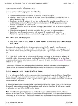 Manual del programador, Parte 10: Crear soluciones empresariales                           Página 12 de 35

 programadores, actualice la lista de proyecto.

 Cuando actualice la lista de proyecto, Visual FoxPro:

     l   Generará una nueva lista de archivo de proyecto local (archivo .pjm).
     l   Protegerá la nueva lista de archivo de proyecto (con la opción establecida para conservar el
         archivo desprotegido).
     l   Combinará las lista de archivos de proyecto local y central si hay diferencias. Si ocurre un
         conflicto de combinación, Visual FoxPro mostrará un cuadro de diálogo para ayudarle a
         resolver los conflictos de combinación.
     l   Volverá a generar el archivo de proyecto local (.pjx) basado en la lista de archivos de proyecto
         combinada.
     l   Obtendrá copias locales de archivos agregados al proyecto por otros programadores.
     l   Le indicará que obtenga las versiones más recientes de los archivos de proyecto.
     l   Actualizará la presentación en el Administrador de proyectos para reflejar los cambios.

 Para actualizar la lista de proyecto

     l   En el menú Proyecto, elija Control de código fuente y, a continuación, elija Actualizar lista
         de proyecto.

 Como parte de los procedimientos de actualización, Visual FoxPro le pedirá que obtenga las
 versiones más recientes de los archivos. Si ya tiene un archivo desprotegido, como regla general no
 debe obtener la versión más reciente, porque su versión es con seguridad más actual que una de la
 red.

 Si va a obtener la versión más reciente de un archivo de texto (como un programa), el software de
 control de código fuente puede intentar combinar las últimas modificaciones con su versión. Para
 obtener más información sobre la combinación de archivos de texto, consulte Proteger archivos más
 adelante en este capítulo.

 Cuando haya terminado, los otros programadores también deberían actualizar su lista de proyecto
 (con el mismo procedimiento) para poder trabajar con los archivos que usted haya agregado.

 Quitar un proyecto de control de código fuente

 Si ya no quiere controlar los archivos de un proyecto, puede quitar el proyecto del control de código
 fuente. Cuando lo haga, los archivos permanecerán en el proyecto con control de código fuente de
 forma que otros programadores puedan seguir usándolos y para que usted pueda examinar su historial
 o usarlos en otros proyectos.

 Si tiene archivos de proyecto en su equipo etiquetados como de sólo lectura, es decir, si tiene copias
 de los archivos pero éstos no están desprotegidos, puede quitarles el atributo de sólo lectura cuando
 se quitan del proyecto del control de código fuente.

 Nota Cuando usted quita un proyecto del control de código fuente, rompe el vínculo entre sus
 archivos de proyecto locales y el proyecto con control de código fuente, y sus archivos se convierten
 en archivos de lectura-escritura. Asegúrese de aplicar procedimientos de control manual de versiones
 después de quitar un proyecto o correrá el riesgo inherente al trabajo con archivos que no están bajo


file://C:temp~hh11EF.htm                                                                      30/05/2000
 