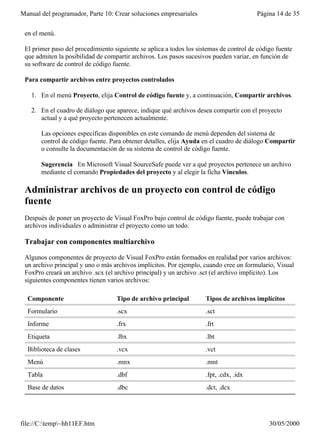 Manual del programador, Parte 10: Crear soluciones empresariales                        Página 14 de 35

 en el menú.

 El primer paso del procedimiento siguiente se aplica a todos los sistemas de control de código fuente
 que admiten la posibilidad de compartir archivos. Los pasos sucesivos pueden variar, en función de
 su software de control de código fuente.

 Para compartir archivos entre proyectos controlados

   1. En el menú Proyecto, elija Control de código fuente y, a continuación, Compartir archivos.

   2. En el cuadro de diálogo que aparece, indique qué archivos desea compartir con el proyecto
      actual y a qué proyecto pertenecen actualmente.

       Las opciones específicas disponibles en este comando de menú dependen del sistema de
       control de código fuente. Para obtener detalles, elija Ayuda en el cuadro de diálogo Compartir
       o consulte la documentación de su sistema de control de código fuente.

       Sugerencia En Microsoft Visual SourceSafe puede ver a qué proyectos pertenece un archivo
       mediante el comando Propiedades del proyecto y al elegir la ficha Vínculos.

 Administrar archivos de un proyecto con control de código
 fuente
 Después de poner un proyecto de Visual FoxPro bajo control de código fuente, puede trabajar con
 archivos individuales o administrar el proyecto como un todo.

 Trabajar con componentes multiarchivo

 Algunos componentes de proyecto de Visual FoxPro están formados en realidad por varios archivos:
 un archivo principal y uno o más archivos implícitos. Por ejemplo, cuando cree un formulario, Visual
 FoxPro creará un archivo .scx (el archivo principal) y un archivo .sct (el archivo implícito). Los
 siguientes componentes tienen varios archivos:

  Componente                       Tipo de archivo principal         Tipos de archivos implícitos
  Formulario                       .scx                              .sct
  Informe                          .frx                              .frt
  Etiqueta                         .lbx                              .lbt
  Biblioteca de clases             .vcx                              .vct
  Menú                             .mnx                              .mnt
  Tabla                            .dbf                              .fpt, .cdx, .idx
  Base de datos                    .dbc                              .dct, .dcx




file://C:temp~hh11EF.htm                                                                   30/05/2000
 