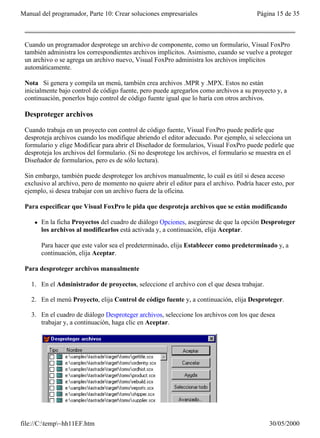 Manual del programador, Parte 10: Crear soluciones empresariales                         Página 15 de 35



 Cuando un programador desprotege un archivo de componente, como un formulario, Visual FoxPro
 también administra los correspondientes archivos implícitos. Asimismo, cuando se vuelve a proteger
 un archivo o se agrega un archivo nuevo, Visual FoxPro administra los archivos implícitos
 automáticamente.

 Nota Si genera y compila un menú, también crea archivos .MPR y .MPX. Estos no están
 inicialmente bajo control de código fuente, pero puede agregarlos como archivos a su proyecto y, a
 continuación, ponerlos bajo control de código fuente igual que lo haría con otros archivos.

 Desproteger archivos

 Cuando trabaja en un proyecto con control de código fuente, Visual FoxPro puede pedirle que
 desproteja archivos cuando los modifique abriendo el editor adecuado. Por ejemplo, si selecciona un
 formulario y elige Modificar para abrir el Diseñador de formularios, Visual FoxPro puede pedirle que
 desproteja los archivos del formulario. (Si no desprotege los archivos, el formulario se muestra en el
 Diseñador de formularios, pero es de sólo lectura).

 Sin embargo, también puede desproteger los archivos manualmente, lo cuál es útil si desea acceso
 exclusivo al archivo, pero de momento no quiere abrir el editor para el archivo. Podría hacer esto, por
 ejemplo, si desea trabajar con un archivo fuera de la oficina.

 Para especificar que Visual FoxPro le pida que desproteja archivos que se están modificando

     l   En la ficha Proyectos del cuadro de diálogo Opciones, asegúrese de que la opción Desproteger
         los archivos al modificarlos está activada y, a continuación, elija Aceptar.

         Para hacer que este valor sea el predeterminado, elija Establecer como predeterminado y, a
         continuación, elija Aceptar.

 Para desproteger archivos manualmente

   1. En el Administrador de proyectos, seleccione el archivo con el que desea trabajar.

   2. En el menú Proyecto, elija Control de código fuente y, a continuación, elija Desproteger.

   3. En el cuadro de diálogo Desproteger archivos, seleccione los archivos con los que desea
      trabajar y, a continuación, haga clic en Aceptar.




file://C:temp~hh11EF.htm                                                                    30/05/2000
 