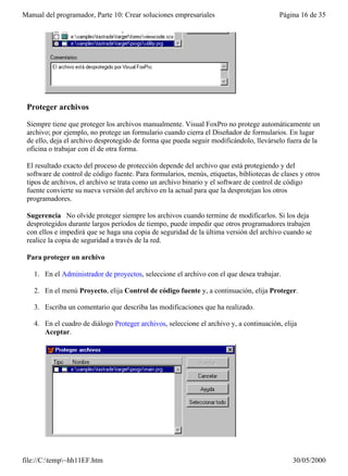 Manual del programador, Parte 10: Crear soluciones empresariales                         Página 16 de 35




 Proteger archivos

 Siempre tiene que proteger los archivos manualmente. Visual FoxPro no protege automáticamente un
 archivo; por ejemplo, no protege un formulario cuando cierra el Diseñador de formularios. En lugar
 de ello, deja el archivo desprotegido de forma que pueda seguir modificándolo, llevárselo fuera de la
 oficina o trabajar con él de otra forma.

 El resultado exacto del proceso de protección depende del archivo que está protegiendo y del
 software de control de código fuente. Para formularios, menús, etiquetas, bibliotecas de clases y otros
 tipos de archivos, el archivo se trata como un archivo binario y el software de control de código
 fuente convierte su nueva versión del archivo en la actual para que la desprotejan los otros
 programadores.

 Sugerencia No olvide proteger siempre los archivos cuando termine de modificarlos. Si los deja
 desprotegidos durante largos períodos de tiempo, puede impedir que otros programadores trabajen
 con ellos e impedirá que se haga una copia de seguridad de la última versión del archivo cuando se
 realice la copia de seguridad a través de la red.

 Para proteger un archivo

   1. En el Administrador de proyectos, seleccione el archivo con el que desea trabajar.

   2. En el menú Proyecto, elija Control de código fuente y, a continuación, elija Proteger.

   3. Escriba un comentario que describa las modificaciones que ha realizado.

   4. En el cuadro de diálogo Proteger archivos, seleccione el archivo y, a continuación, elija
      Aceptar.




file://C:temp~hh11EF.htm                                                                    30/05/2000
 