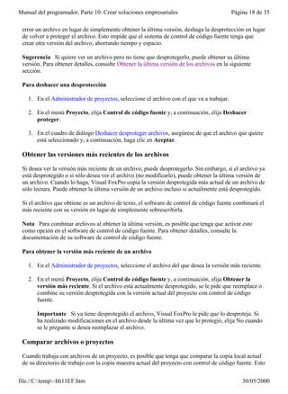 Manual del programador, Parte 10: Crear soluciones empresariales                          Página 18 de 35

 error un archivo en lugar de simplemente obtener la última versión, deshaga la desprotección en lugar
 de volver a proteger el archivo. Esto impide que el sistema de control de código fuente tenga que
 crear otra versión del archivo, ahorrando tiempo y espacio.

 Sugerencia Si quiere ver un archivo pero no tiene que desprotegerlo, puede obtener su última
 versión. Para obtener detalles, consulte Obtener la última versión de los archivos en la siguiente
 sección.

 Para deshacer una desprotección

   1. En el Administrador de proyectos, seleccione el archivo con el que va a trabajar.

   2. En el menú Proyecto, elija Control de código fuente y, a continuación, elija Deshacer
      proteger.

   3. En el cuadro de diálogo Deshacer desproteger archivos, asegúrese de que el archivo que quiere
      está seleccionado y, a continuación, haga clic en Aceptar.

 Obtener las versiones más recientes de los archivos

 Si desea ver la versión más reciente de un archivo, puede desprotegerlo. Sin embargo, si el archivo ya
 está desprotegido o si sólo desea ver el archivo (no modificarlo), puede obtener la última versión de
 un archivo. Cuando lo haga, Visual FoxPro copia la versión desprotegida más actual de un archivo de
 sólo lectura. Puede obtener la última versión de un archivo incluso si actualmente está desprotegido.

 Si el archivo que obtiene es un archivo de texto, el software de control de código fuente combinará el
 más reciente con su versión en lugar de simplemente sobrescribirla.

 Nota Para combinar archivos al obtener la última versión, es posible que tenga que activar esto
 como opción en el software de control de código fuente. Para obtener detalles, consulte la
 documentación de su software de control de código fuente.

 Para obtener la versión más reciente de un archivo

   1. En el Administrador de proyectos, seleccione el archivo del que desea la versión más reciente.

   2. En el menú Proyecto, elija Control de código fuente y, a continuación, elija Obtener la
      versión más reciente. Si el archivo está actualmente desprotegido, se le pide que reemplace o
      combine su versión desprotegida con la versión actual del proyecto con control de código
      fuente.

       Importante Si ya tiene desprotegido el archivo, Visual FoxPro le pide que lo desproteja. Si
       ha realizado modificaciones en el archivo desde la última vez que lo protegió, elija No cuando
       se le pregunte si desea reemplazar el archivo.

 Comparar archivos o proyectos

 Cuando trabaja con archivos de un proyecto, es posible que tenga que comparar la copia local actual
 de su directorio de trabajo con la copia maestra actual del proyecto con control de código fuente. Esto


file://C:temp~hh11EF.htm                                                                     30/05/2000
 