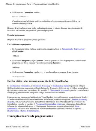 Manual del programador, Parte 1: Programación en Visual FoxPro



    l   En la ventana Comandos, escriba:

        MODIFY COMMAND ?

        Cuando aparezca la lista de archivos, seleccione el programa que desea modificar y a
        continuación elija Abrir.

 Después de abrir el programa, podrá realizar cambios en el mismo. Cuando haya terminado de
 introducir los cambios, asegúrese de guardar el programa.

 Ejecutar programas

 Después de crear un programa, podrá ejecutarlo.

 Para ejecutar un programa

    l   Si el programa forma parte de un proyecto, selecciónelo en el Administrador de proyectos y
        elija Ejecutar.

        –O bien–

    l   En el menú Programa, elija Ejecutar. Cuando aparezca la lista de programas, seleccione el
        programa que desea ejecutar y a continuación elija Ejecutar.

        –O bien–

    l   En la ventana Comandos, escriba DO y el nombre del programa que desea ejecutar:

        DO miprogram

 Escribir código en las herramientas de diseño de Visual FoxPro

 El Diseñador de formularios, el Diseñador de clases y el Diseñador de menús le permiten integrar
 fácilmente código de programas mediante la interfaz de usuario, de forma que el código apropiado se
 ejecute como respuesta a las acciones del usuario. El Diseñador de informes le permite crear informes
 complejos y personalizados integrando código en el archivo del informe.

 Para aprovechar plenamente la eficacia de Visual FoxPro, debe utilizar estas herramientas de diseño.
 Si desea más información sobre el Diseñador de informes, consulte el capítulo 7, Diseñar informes y
 etiquetas, del Manual del usuario. Para obtener información más detallada sobre el Diseñador de
 formularios, consulte el capítulo 3, Programación orientada a objetos, de este manual. Para obtener
 información más detallada sobre el Diseñador de formularios, consulte el capítulo 9, Crear
 formularios, y si desea más información acerca del Diseñador de menús, consulte el capítulo 11,
 Diseñar menús y barras de herramientas.

 Conceptos básicos de programación


file://C:temp~hh52BB.htm                                                                     30/05/2000
 