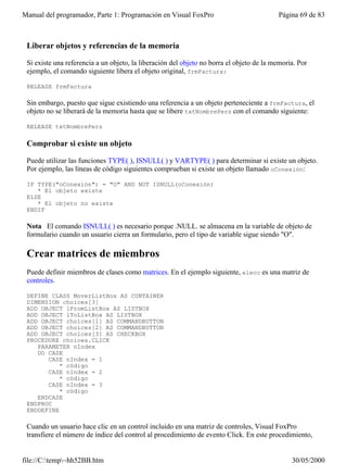 Manual del programador, Parte 1: Programación en Visual FoxPro                            Página 69 de 83



 Liberar objetos y referencias de la memoria

 Si existe una referencia a un objeto, la liberación del objeto no borra el objeto de la memoria. Por
 ejemplo, el comando siguiente libera el objeto original, frmFactura:

 RELEASE frmFactura

 Sin embargo, puesto que sigue existiendo una referencia a un objeto perteneciente a frmFactura, el
 objeto no se liberará de la memoria hasta que se libere txtNombrePers con el comando siguiente:

 RELEASE txtNombrePers

 Comprobar si existe un objeto

 Puede utilizar las funciones TYPE( ), ISNULL( ) y VARTYPE( ) para determinar si existe un objeto.
 Por ejemplo, las líneas de código siguientes comprueban si existe un objeto llamado oConexión:

 IF TYPE("oConexión") = "O" AND NOT ISNULL(oConexión)
    * El objeto existe
 ELSE
    * El objeto no existe
 ENDIF

 Nota El comando ISNULL( ) es necesario porque .NULL. se almacena en la variable de objeto de
 formulario cuando un usuario cierra un formulario, pero el tipo de variable sigue siendo "O".

 Crear matrices de miembros
 Puede definir miembros de clases como matrices. En el ejemplo siguiente, elecc es una matriz de
 controles.

 DEFINE CLASS MoverListBox AS CONTAINER
 DIMENSION choices[3]
 ADD OBJECT lFromListBox AS LISTBOX
 ADD OBJECT lToListBox AS LISTBOX
 ADD OBJECT choices[1] AS COMMANDBUTTON
 ADD OBJECT choices[2] AS COMMANDBUTTON
 ADD OBJECT choices[3] AS CHECKBOX
 PROCEDURE choices.CLICK
    PARAMETER nIndex
    DO CASE
       CASE nIndex = 1
           * código
       CASE nIndex = 2
           * código
       CASE nIndex = 3
           * código
    ENDCASE
 ENDPROC
 ENDDEFINE

 Cuando un usuario hace clic en un control incluido en una matriz de controles, Visual FoxPro
 transfiere el número de índice del control al procedimiento de evento Click. En este procedimiento,


file://C:temp~hh52BB.htm                                                                     30/05/2000
 