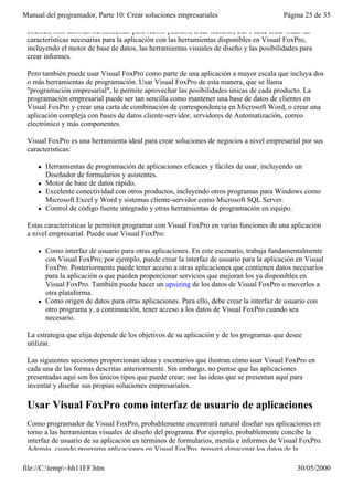 Manual del programador, Parte 10: Crear soluciones empresariales                          Página 25 de 35

 clientes, sino también herramientas para recibir pedidos, crear facturas, etc. Puede crear todas las
 características necesarias para la aplicación con las herramientas disponibles en Visual FoxPro,
 incluyendo el motor de base de datos, las herramientas visuales de diseño y las posibilidades para
 crear informes.

 Pero también puede usar Visual FoxPro como parte de una aplicación a mayor escala que incluya dos
 o más herramientas de programación. Usar Visual FoxPro de esta manera, que se llama
 "programación empresarial", le permite aprovechar las posibilidades únicas de cada producto. La
 programación empresarial puede ser tan sencilla como mantener una base de datos de clientes en
 Visual FoxPro y crear una carta de combinación de correspondencia en Microsoft Word, o crear una
 aplicación compleja con bases de datos cliente-servidor, servidores de Automatización, correo
 electrónico y más componentes.

 Visual FoxPro es una herramienta ideal para crear soluciones de negocios a nivel empresarial por sus
 características:

     l   Herramientas de programación de aplicaciones eficaces y fáciles de usar, incluyendo un
         Diseñador de formularios y asistentes.
     l   Motor de base de datos rápido.
     l   Excelente conectividad con otros productos, incluyendo otros programas para Windows como
         Microsoft Excel y Word y sistemas cliente-servidor como Microsoft SQL Server.
     l   Control de código fuente integrado y otras herramientas de programación en equipo.

 Estas características le permiten programar con Visual FoxPro en varias funciones de una aplicación
 a nivel empresarial. Puede usar Visual FoxPro:

     l   Como interfaz de usuario para otras aplicaciones. En este escenario, trabaja fundamentalmente
         con Visual FoxPro; por ejemplo, puede crear la interfaz de usuario para la aplicación en Visual
         FoxPro. Posteriormente puede tener acceso a otras aplicaciones que contienen datos necesarios
         para la aplicación o que pueden proporcionar servicios que mejoran los ya disponibles en
         Visual FoxPro. También puede hacer un upsizing de los datos de Visual FoxPro o moverlos a
         otra plataforma.
     l   Como origen de datos para otras aplicaciones. Para ello, debe crear la interfaz de usuario con
         otro programa y, a continuación, tener acceso a los datos de Visual FoxPro cuando sea
         necesario.

 La estrategia que elija depende de los objetivos de su aplicación y de los programas que desee
 utilizar.

 Las siguientes secciones proporcionan ideas y escenarios que ilustran cómo usar Visual FoxPro en
 cada una de las formas descritas anteriormente. Sin embargo, no piense que las aplicaciones
 presentadas aquí son los únicos tipos que puede crear; use las ideas que se presentan aquí para
 inventar y diseñar sus propias soluciones empresariales.

 Usar Visual FoxPro como interfaz de usuario de aplicaciones
 Como programador de Visual FoxPro, probablemente encontrará natural diseñar sus aplicaciones en
 torno a las herramientas visuales de diseño del programa. Por ejemplo, probablemente concibe la
 interfaz de usuario de su aplicación en términos de formularios, menús e informes de Visual FoxPro.
 Además, cuando programa aplicaciones en Visual FoxPro, pensará almacenar los datos de la

file://C:temp~hh11EF.htm                                                                     30/05/2000
 