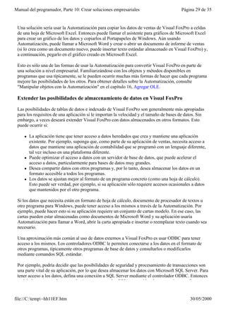 Manual del programador, Parte 10: Crear soluciones empresariales                          Página 29 de 35


 Una solución sería usar la Automatización para copiar los datos de ventas de Visual FoxPro a celdas
 de una hoja de Microsoft Excel. Entonces puede llamar el asistente para gráficos de Microsoft Excel
 para crear un gráfico de los datos y copiarlos al Portapapeles de Windows. Aún usando
 Automatización, puede llamar a Microsoft Word y crear o abrir un documento de informe de ventas
 (si lo crea como un documento nuevo, puede insertar texto estándar almacenado en Visual FoxPro) y,
 a continuación, pegarlo en el gráfico creado en Microsoft Excel.

 Esto es sólo una de las formas de usar la Automatización para convertir Visual FoxPro en parte de
 una solución a nivel empresarial. Familiarizándose con los objetos y métodos disponibles en
 programas que usa típicamente, se le pueden ocurrir muchas más formas de hacer que cada programa
 mejore las posibilidades de los otros. Para obtener detalles sobre la Automatización, consulte
 "Manipular objetos con la Automatización" en el capítulo 16, Agregar OLE.

 Extender las posibilidades de almacenamiento de datos en Visual FoxPro

 Las posibilidades de tablas de datos e indexado de Visual FoxPro son generalmente más apropiadas
 para los requisitos de una aplicación si le importan la velocidad y el tamaño de bases de datos. Sin
 embargo, a veces deseará extender Visual FoxPro con datos almacenados en otros formatos. Esto
 puede ocurrir si:

     l   La aplicación tiene que tener acceso a datos heredados que crea y mantiene una aplicación
         existente. Por ejemplo, suponga que, como parte de su aplicación de ventas, necesita acceso a
         datos que mantiene una aplicación de contabilidad que se programó con un lenguaje diferente,
         tal vez incluso en una plataforma diferente.
     l   Puede optimizar el acceso a datos con un servidor de base de datos, que puede acelerar el
         acceso a datos, particularmente para bases de datos muy grandes.
     l   Desea compartir datos con otros programas y, por lo tanto, desea almacenar los datos en un
         formato accesible a todos los programas.
     l   Los datos se ajustan mejor al formato de un programa concreto (como una hoja de cálculo).
         Esto puede ser verdad, por ejemplo, si su aplicación sólo requiere accesos ocasionales a datos
         que mantenidos por el otro programa.

 Si los datos que necesita están en formato de hoja de cálculo, documento de procesador de textos u
 otro programa para Windows, puede tener acceso a los mismos a través de la Automatización. Por
 ejemplo, puede hacer esto si su aplicación requiere un conjunto de cartas modelo. En ese caso, las
 cartas pueden estar almacenadas como documentos de Microsoft Word y su aplicación usaría
 Automatización para llamar a Word, abrir la carta apropiada e insertar o reemplazar texto cuando sea
 necesario.

 Una aproximación más común al uso de datos externos a Visual FoxPro es usar ODBC para tener
 acceso a los mismos. Los controladores ODBC le permiten conectarse a los datos en el formato de
 otros programas, típicamente otros programas de base de datos y consultarlos o modificarlos
 mediante comandos SQL estándar.

 Por ejemplo, podría decidir que las posibilidades de seguridad y procesamiento de transacciones son
 una parte vital de su aplicación, por lo que desea almacenar los datos con Microsoft SQL Server. Para
 tener acceso a los datos, defina una conexión a SQL Server mediante el controlador ODBC. Entonces
 podrá ejecutar consultas normales (y otros comandos SQL) como si los datos estuvieran en formato


file://C:temp~hh11EF.htm                                                                    30/05/2000
 