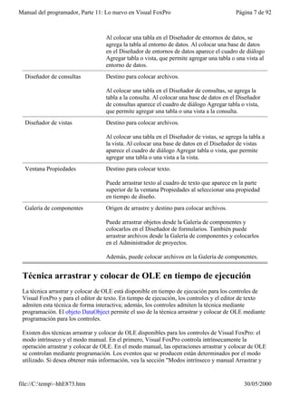 Manual del programador, Parte 11: Lo nuevo en Visual FoxPro                               Página 7 de 92



                                   Al colocar una tabla en el Diseñador de entornos de datos, se
                                   agrega la tabla al entorno de datos. Al colocar una base de datos
                                   en el Diseñador de entornos de datos aparece el cuadro de diálogo
                                   Agregar tabla o vista, que permite agregar una tabla o una vista al
                                   entorno de datos.
  Diseñador de consultas           Destino para colocar archivos.

                                   Al colocar una tabla en el Diseñador de consultas, se agrega la
                                   tabla a la consulta. Al colocar una base de datos en el Diseñador
                                   de consultas aparece el cuadro de diálogo Agregar tabla o vista,
                                   que permite agregar una tabla o una vista a la consulta.
  Diseñador de vistas              Destino para colocar archivos.

                                   Al colocar una tabla en el Diseñador de vistas, se agrega la tabla a
                                   la vista. Al colocar una base de datos en el Diseñador de vistas
                                   aparece el cuadro de diálogo Agregar tabla o vista, que permite
                                   agregar una tabla o una vista a la vista.
  Ventana Propiedades              Destino para colocar texto.

                                   Puede arrastrar texto al cuadro de texto que aparece en la parte
                                   superior de la ventana Propiedades al seleccionar una propiedad
                                   en tiempo de diseño.
  Galería de componentes           Origen de arrastre y destino para colocar archivos.

                                   Puede arrastrar objetos desde la Galería de componentes y
                                   colocarlos en el Diseñador de formularios. También puede
                                   arrastrar archivos desde la Galería de componentes y colocarlos
                                   en el Administrador de proyectos.

                                   Además, puede colocar archivos en la Galería de componentes.


 Técnica arrastrar y colocar de OLE en tiempo de ejecución
 La técnica arrastrar y colocar de OLE está disponible en tiempo de ejecución para los controles de
 Visual FoxPro y para el editor de texto. En tiempo de ejecución, los controles y el editor de texto
 admiten esta técnica de forma interactiva; además, los controles admiten la técnica mediante
 programación. El objeto DataObject permite el uso de la técnica arrastrar y colocar de OLE mediante
 programación para los controles.

 Existen dos técnicas arrastrar y colocar de OLE disponibles para los controles de Visual FoxPro: el
 modo intrínseco y el modo manual. En el primero, Visual FoxPro controla intrínsecamente la
 operación arrastrar y colocar de OLE. En el modo manual, las operaciones arrastrar y colocar de OLE
 se controlan mediante programación. Los eventos que se producen están determinados por el modo
 utilizado. Si desea obtener más información, vea la sección "Modos intrínseco y manual Arrastrar y


file://C:temp~hhE873.htm                                                                    30/05/2000
 