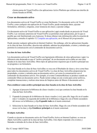 Manual del programador, Parte 11: Lo nuevo en Visual FoxPro                               Página 11 de 92


       clientes puras de Visual FoxPro a las aplicaciones Active Platform que utilizan una interfaz de
       cliente basada en HTML.

 Crear un documento activo

 Los documentos activos de Visual FoxPro se crean fácilmente. Un documento activo de Visual
 FoxPro, como cualquier otra aplicación de Visual FoxPro, puede manipular datos, ejecutar
 formularios, informes y etiquetas, crear instancias de clases y ejecutar código.

 Un documento activo de Visual FoxPro es una aplicación (.app) creada desde un proyecto de Visual
 FoxPro. Las versiones anteriores de Visual FoxPro ya permitían crear aplicaciones, por lo que es
 posible que esté familiarizado con el proceso. Si desea obtener más información sobre la creación de
 aplicaciones, consulte el capítulo 13, Compilar una aplicación, en el Manual del programador.

 Puede ejecutar cualquier aplicación en Internet Explorer. Sin embargo, sólo las aplicaciones basadas
 en la clase de base ActiveDoc, descrita más adelante, admiten las propiedades, eventos y métodos que
 permiten la comunicación con el contenedor de documentos activos.

 La clase de base ActiveDoc

 Los documentos activos de Visual FoxPro son ligeramente diferentes de otras aplicaciones (.app). La
 diferencia más destacada es que el “archivo principal” de un documento activo debe ser una clase
 basada en la clase base ActiveDoc. Otros tipos de aplicaciones requieren que el archivo principal sea
 un programa o un formulario.

 Una clase basada en la clase de base ActiveDoc se crea con el Diseñador de clases y sirve como base
 para todos los documentos activos de Visual FoxPro. La clase de base ActiveDoc proporciona las
 propiedades, eventos y métodos para un documento activo, así como la comunicación con el
 contenedor de documentos activos. Por ejemplo, el evento ContainerRelease se produce cuando un
 contenedor libera un documento activo. Puede incluir código en este evento para cerrar archivos,
 completar transacciones y realizar otras tareas de limpieza antes de liberar el documento activo.

 Para establecer como archivo principal una clase basada en la clase de base ActiveDoc

   1. Agregue al proyecto la biblioteca de clases visuales (.vcx) que contiene la clase basada en la
      clase de base ActiveDoc.

   2. Expanda la jerarquía de la biblioteca de clases visuales (.vcx); para ello, haga clic en el cuadro
      más (+) situado a la izquierda del nombre de la biblioteca o haga clic con el botón secundario
      del mouse en la biblioteca y elija Expandir todo en el menú contextual.

   3. Seleccione la clase basada en la clase de base ActiveDoc. Haga clic con el botón secundario del
      mouse en la clase y elija Establecer principal en el menú contextual.

 El objeto ActiveDoc

 Cuando se ejecuta un documento activo de Visual FoxPro Active en Internet Explorer, se crea un
 objeto ActiveDoc a partir de la clase de base ActiveDoc. Este objeto responde a los eventos y
 llamadas a métodos de la clase de base ActiveDoc.


file://C:temp~hhE873.htm                                                                     30/05/2000
 