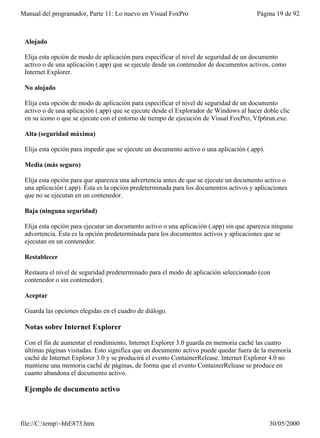 Manual del programador, Parte 11: Lo nuevo en Visual FoxPro                             Página 19 de 92



 Alojado

 Elija esta opción de modo de aplicación para especificar el nivel de seguridad de un documento
 activo o de una aplicación (.app) que se ejecute desde un contenedor de documentos activos, como
 Internet Explorer.

 No alojado

 Elija esta opción de modo de aplicación para especificar el nivel de seguridad de un documento
 activo o de una aplicación (.app) que se ejecute desde el Explorador de Windows al hacer doble clic
 en su icono o que se ejecute con el entorno de tiempo de ejecución de Visual FoxPro, Vfp6run.exe.

 Alta (seguridad máxima)

 Elija esta opción para impedir que se ejecute un documento activo o una aplicación (.app).

 Media (más seguro)

 Elija esta opción para que aparezca una advertencia antes de que se ejecute un documento activo o
 una aplicación (.app). Ésta es la opción predeterminada para los documentos activos y aplicaciones
 que no se ejecutan en un contenedor.

 Baja (ninguna seguridad)

 Elija esta opción para ejecutar un documento activo o una aplicación (.app) sin que aparezca ninguna
 advertencia. Ésta es la opción predeterminada para los documentos activos y aplicaciones que se
 ejecutan en un contenedor.

 Restablecer

 Restaura el nivel de seguridad predeterminado para el modo de aplicación seleccionado (con
 contenedor o sin contenedor).

 Aceptar

 Guarda las opciones elegidas en el cuadro de diálogo.

 Notas sobre Internet Explorer

 Con el fin de aumentar el rendimiento, Internet Explorer 3.0 guarda en memoria caché las cuatro
 últimas páginas visitadas. Esto significa que un documento activo puede quedar fuera de la memoria
 caché de Internet Explorer 3.0 y se producirá el evento ContainerRelease. Internet Explorer 4.0 no
 mantiene una memoria caché de páginas, de forma que el evento ContainerRelease se produce en
 cuanto abandona el documento activo.

 Ejemplo de documento activo



file://C:temp~hhE873.htm                                                                    30/05/2000
 