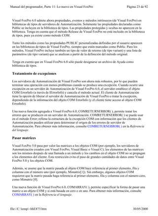 Manual del programador, Parte 11: Lo nuevo en Visual FoxPro                              Página 23 de 92



 Visual FoxPro 6.0 admite ahora propiedades, eventos y métodos intrínsecos (de Visual FoxPro) en
 bibliotecas de tipos de servidores de Automatización. Solamente las propiedades declaradas como
 Public se incluyen en la biblioteca de tipos. Las propiedades protegidas y ocultas no aparecen en la
 biblioteca. Tenga en cuenta que el método Release de Visual FoxPro no está incluido en la biblioteca
 de tipos, pues ya existe como método COM.

 Tanto los métodos como las propiedades PUBLIC personalizadas definidas por el usuario aparecen
 en las bibliotecas de tipos de Visual FoxPro, siempre que estén marcadas como Public. Para los
 métodos, Visual FoxPro incluye también un tipo de valor de retorno (de tipo variant) y una lista de
 parámetros (de tipo variant) que se analizan a partir de la definición del método original.

 Tenga en cuenta que en Visual FoxPro 6.0 sólo puede designarse un archivo de Ayuda como
 biblioteca de tipos.

 Tratamiento de excepciones

 Los servidores de Automatización de Visual FoxPro son ahora más robustos, por lo que pueden
 terminar una operación con menos problemas cuando se produce una excepción. Cuando ocurre una
 excepción en un servidor de Automatización de Visual FoxPro 6.0, el servidor establece el objeto
 COM ErrorInfo (a través de IErrorInfo) y cancela el método actual. El cliente de Automatización
 tiene la opción de liberar el servidor de Automatización de Visual FoxPro o tratar la excepción,
 dependiendo de la información del objeto COM ErrorInfo (y el cliente tiene acceso al objeto COM
 ErrorInfo).

 Una nueva función agregada a Visual FoxPro 6.0, COMRETURNERROR( ), permite tratar los
 errores que se producen en un servidor de Automatización. COMRETURNERROR( ) se puede usar
 en el método Error; rellena la estructura de la excepción COM con información que los clientes de
 Automatización pueden utilizar para determinar el origen de los errores de servidor de
 Automatización. Para obtener más información, consulte COMRETURNERROR( ) en la Referencia
 del lenguaje.

 Pasar matrices

 Visual FoxPro 5.0 pasa por valor las matrices a los objetos COM (por ejemplo, los servidores de
 Automatización creados con Visual FoxPro, Visual Basic o Visual C); los elementos de las matrices
 son los mismos después de una llamada a un método y los cambios en el objeto COM no se propagan
 a los elementos del cliente. Esta restricción evita el paso de grandes cantidades de datos entre Visual
 FoxPro 5.0 y los objetos COM.

 Además, se asume que la matriz pasada al objeto COM hace referencia al primer elemento, fila y
 columna con el número uno (por ejemplo, Mimatriz[1]). Sin embargo, algunos objetos COM
 requieren que la matriz pasada haga referencia al primer elemento, fila y columna con el número cero,
 como Mimatriz [0].

 Una nueva función de Visual FoxPro 6.0, COMARRAY( ), permite especificar la forma de pasar una
 matriz a un objeto COM y si está basada en cero o en uno. Para obtener más información, consulte
 COMARRAY( ) en la Referencia el lenguaje.



file://C:temp~hhE873.htm                                                                    30/05/2000
 