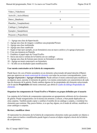 Manual del programador, Parte 11: Lo nuevo en Visual FoxPro                               Página 28 de 92


  Vídeo (_VideoItem)                                               3
  ActiveX (_ActiveXItem)
  Datos (_DataItem)                                                4
  Plantilla (_TemplateItem)                            5
  Catálogo (_CatalogItem)                                                        8
  Ejemplo (_SampleItem)
  Proyecto (_ProjectItem)                                                        11

  1 – Agrega una clase de hipervínculo
 2 – Agrega una clase de imagen o establece una propiedad Picture
 3 – Agrega una clase multimedia
 4 – Agrega una clase cuadrícula
 5 – Según el tipo (por ejemplo, en un formulario) crea un nuevo archivo y lo agrega al proyecto
 6 – Crea una instancia en Pantalla
 7 – Establece el papel tapiz de Visual FoxPro
 8 – Inicia una nueva ventana de la Galería con ese catálogo
 9 – Agrega una clase de botones para iniciar un formulario o informe
 10 – Agrega un menú contextual a un formulario
 11 – Se abre en un diseñador (para modificación)

 Usar menús contextuales en la Galería de componentes

 Puede hacer clic con el botón secundario en un elemento seleccionado del panel derecho (Objeto)
 para que aparezca un menú contextual de elemento con todas las acciones correspondientes, como
 Agregar al proyecto o Agregar al formulario. Puede utilizar el menú contextual para modificar o,
 en algunos casos, ejecutar el elemento de galería. Los menús contextuales son característicos de cada
 tipo de elemento de la galería. Puede cambiar algunas de las propiedades del elemento seleccionado
 con la opción Propiedades del menú contextual, que abrirá el cuadro de diálogo Propiedades de
 elemento.

 Organizar los componentes de Visual FoxPro o Windows en grupos definidos por el usuario

 Las carpetas de la Galería de componentes representan un agrupamiento arbitrario de los elementos
 de galería. Puede reorganizarlas con la técnica de arrastrar y colocar, o bien puede duplicarlos en
 otras carpetas. También puede copiar y cambiar el nombre de un catálogo o carpeta, o reordenar los
 elementos que contiene. Hay pocos límites, si es que hay alguno, en el modo de utilizar, modificar o
 crear catálogos o carpetas.

 Revisar y modificar clases

 Al representar los elementos de la Galería de componentes elementos reales que pueden ser objetos o
 clases, para revisarlos o modificarlos puede lograr el acceso al objeto original a través de la Galería
 de componentes.



file://C:temp~hhE873.htm                                                                    30/05/2000
 