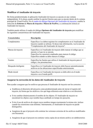Manual del programador, Parte 11: Lo nuevo en Visual FoxPro                                Página 44 de 92



 Modificar el Analizador de trayecto

 De forma predeterminada, la aplicación Analizador de trayecto se ejecuta en una ventana
 independiente. Si lo desea, puede cambiar la opción Entorno para que se ejecute dentro de la ventana
 principal de Visual FoxPro. En el cuadro de diálogo Opciones del Analizador de trayector, cambie la
 selección de Entorno de Marco de trayecto a Marco de FoxPro y a continuación reinicie el
 Analizador de trayecto.

 También puede utilizar el cuadro de diálogo Opciones del Analizador de trayecto para modificar
 las siguientes características del Analizador de trayecto:

  Característica                 Descripción
  Complementos                   Especifica si se deben registrar los complementos en el Analizador de
                                 trayecto cuando se utilizan. Si desea más información, vea la sección
                                 "Complementos del Analizador de trayecto".
  Marcas de trayecto             Especifica si el Analizador de trayecto debe marcar el código que se
                                 ejecuta o el que no se ejecuta.
                                 Especifica los caracteres empleados para marcar el código.
                                 Especifica cuándo se debe marcar el código.
  Fuentes                        Especifica las fuentes que utiliza el Analizador de trayecto para el
                                 código y las presentaciones.
  Búsqueda inteligente           Especifica si el Analizador de trayecto debe buscar automáticamente
                                 archivos en las ubicaciones especificadas anteriormente.
  Modo inicial                   Especifica si el Analizador de trayecto se debe abrir en el modo
                                 trayecto o en el modo perfil.

 Asegurar la corrección de los datos del Analizador de trayecto

 Para ayudar a asegurar que los archivos que procesa el Analizador de trayecto son los correctos:

    l   Establezca el directorio del proyecto como predeterminado antes de iniciar el registro del
        trayecto, de forma que los archivos a los que haga referencia sean relativos a ese directorio.

    l   Evite cambiar dinámicamente el nombre de los objetos. El Analizador de trayecto no
        encontrará los objetos cuyo nombre haya cambiado en tiempo de ejecución.

    l   Evite el uso de archivos de origen cuyos nombres tengan exactamente la misma raíz, incluso
        cuando las extensiones sean distintas. Internamente, el Analizador de trayecto no puede
        distinguirlos.

    l   Asegúrese de que el proyecto sólo contiene las versiones correctas de los archivos modificados
        con frecuencia.

    l   Asegúrese de que el proyecto no contiene varias copias de un mismo archivo en subdirectorios


file://C:temp~hhE873.htm                                                                      30/05/2000
 