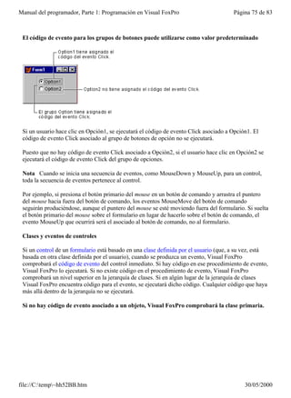 Manual del programador, Parte 1: Programación en Visual FoxPro                         Página 75 de 83



 El código de evento para los grupos de botones puede utilizarse como valor predeterminado




 Si un usuario hace clic en Opción1, se ejecutará el código de evento Click asociado a Opción1. El
 código de evento Click asociado al grupo de botones de opción no se ejecutará.

 Puesto que no hay código de evento Click asociado a Opción2, si el usuario hace clic en Opción2 se
 ejecutará el código de evento Click del grupo de opciones.

 Nota Cuando se inicia una secuencia de eventos, como MouseDown y MouseUp, para un control,
 toda la secuencia de eventos pertenece al control.

 Por ejemplo, si presiona el botón primario del mouse en un botón de comando y arrastra el puntero
 del mouse hacia fuera del botón de comando, los eventos MouseMove del botón de comando
 seguirán produciéndose, aunque el puntero del mouse se esté moviendo fuera del formulario. Si suelta
 el botón primario del mouse sobre el formulario en lugar de hacerlo sobre el botón de comando, el
 evento MouseUp que ocurrirá será el asociado al botón de comando, no al formulario.

 Clases y eventos de controles

 Si un control de un formulario está basado en una clase definida por el usuario (que, a su vez, está
 basada en otra clase definida por el usuario), cuando se produzca un evento, Visual FoxPro
 comprobará el código de evento del control inmediato. Si hay código en ese procedimiento de evento,
 Visual FoxPro lo ejecutará. Si no existe código en el procedimiento de evento, Visual FoxPro
 comprobará un nivel superior en la jerarquía de clases. Si en algún lugar de la jerarquía de clases
 Visual FoxPro encuentra código para el evento, se ejecutará dicho código. Cualquier código que haya
 más allá dentro de la jerarquía no se ejecutará.

 Si no hay código de evento asociado a un objeto, Visual FoxPro comprobará la clase primaria.




file://C:temp~hh52BB.htm                                                                  30/05/2000
 