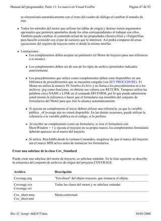 Manual del programador, Parte 11: Lo nuevo en Visual FoxPro                                   Página 47 de 92


        se sincronizará automáticamente con el resto del cuadro de diálogo al cambiar el tamaño de
        éste.

    l   Todos los métodos del motor que utilizan las tablas de origen y destino tienen argumentos
        opcionales que permiten apuntarlos desde los alias correspondientes al trabajar con ellos.
        También puede cambiar el contenido actual de las propiedades cSourceAlias y cTargetAlias
        para hacerlo coincidir con el par de cursores que le interesen. Así podrá comparar diversas
        ejecuciones del registro de trayecto entre sí desde la misma interfaz.

    l   Limitaciones:
           l Los complementos deben aceptar un parámetro (el Motor de trayecto pasa una referencia
              a sí mismo).

            l   Los complementos deben ser de uno de los tipos de archivo permitidos indicados
                anteriormente.

            l   Los procedimientos que utilice como complementos deben estar disponibles en una
                biblioteca de procedimientos que se encuentre cargada (vea SET PROCEDURE). El
                Motor no utiliza la sintaxis IN NombreArchivo y no llama a los procedimientos ni a los
                archivos .prg como funciones, ni obtiene sus valores con RETURN. Tampoco utiliza las
                palabras clave NAME o LINK en el comando DO FORM, por lo que puede administrar
                usted mismo la referencia o hacer que el formulario sea miembro del conjunto de
                formularios del Motor para que éste lo alcance automáticamente.

            l   Si ejecuta un complemento al inicio deberá utilizar una referencia, ya que la variable
                pública _oCoverage aún no estará disponible. En las demás ocasiones, puede utilizar la
                referencia a la variable pública en el código, si lo prefiere.

            l   Al escribir un complemento como un formulario, si crea el formulario con
                ShowWindow = 1 y ejecuta el trayecto en su propio marco, los complementos formulario
                deberán aparecer en el marco del trayecto.

            l   Si utiliza .RunAddIn desde la ventana Comandos, asegúrese de que el marco del trayecto
                sea el marco MDI activo antes de instanciar los formularios.

 Crear una subclase de la clase Cov_Standard

 Puede crear una subclase del motor de trayecto, su subclase estándar. En la lista siguiente se describe
 la estructura del conjunto de archivos de origen del proyecto COVERAGE.

  Archivo                         Descripción
  Coverage.prg                    "Envoltura" del objeto trayecto, que instancia el objeto.
  Coverage.vcx                    Todas las clases del motor y su subclase estándar.
  Coverage.vct
  Cov_short.mnx                   Menú contextual.
  Cov_short.mnt



file://C:temp~hhE873.htm                                                                        30/05/2000
 