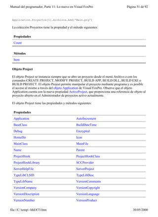 Manual del programador, Parte 11: Lo nuevo en Visual FoxPro                           Página 51 de 92


 Application.Proyectos[1].Archivos.Add('Main.prg')

 La colección Proyectos tiene la propiedad y el método siguientes:

  Propiedades
  Count


  Métodos
  Item

 Objeto Project

 El objeto Project se instancia siempre que se abre un proyecto desde el menú Archivo o con los
 comandos CREATE PROJECT, MODIFY PROJECT, BUILD APP, BUILD DLL, BUILD EXE o
 BUILD PROJECT. El objeto Project permite manipular el proyecto mediante programa y es posible
 el acceso al mismo a través del objeto Application de Visual FoxPro. Observe que el objeto
 Application cuenta con la nueva propiedad ActiveProject, que proporciona una referencia de objeto al
 proyecto abierto en el Administrador de proyectos activo actualmente.

 El objeto Project tiene las propiedades y métodos siguientes:

  Propiedades
  Application                                     AutoIncrement
  BaseClass                                       BuildDateTime
  Debug                                           Encrypted
  HomeDir                                         Icon
  MainClass                                       MainFile
  Name                                            Parent
  ProjectHook                                     ProjectHookClass
  ProjectHookLibrary                              SCCProvider
  ServerHelpFile                                  ServerProject
  TypeLibCLSID                                    TypeLibDesc
  TypeLibName                                     VersionComments
  VersionCompany                                  VersionCopyright
  VersionDescription                              VersionLanguage
  VersionNumber                                   VersionProduct

file://C:temp~hhE873.htm                                                                 30/05/2000
 