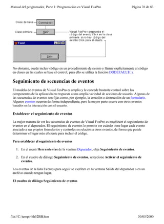 Manual del programador, Parte 1: Programación en Visual FoxPro                           Página 76 de 83




 No obstante, puede incluir código en un procedimiento de evento y llamar explícitamente al código
 en clases en las cuales se base el control; para ello se utiliza la función DODEFAULT( ).

 Seguimiento de secuencias de eventos
 El modelo de eventos de Visual FoxPro es amplio y le concede bastante control sobre los
 componentes de la aplicación en respuesta a una amplia variedad de acciones de usuario. Algunas de
 las secuencias de eventos son fijas como, por ejemplo, la creación o destrucción de un formulario.
 Algunos eventos ocurren de forma independiente, pero la mayor parte ocurre con otros eventos
 basados en la interacción con el usuario.

 Establecer el seguimiento de eventos

 La mejor manera de ver las secuencias de eventos de Visual FoxPro es establecer el seguimiento de
 eventos en el depurador. El seguimiento de eventos le permite ver cuándo tiene lugar cada evento
 asociado a sus propios formularios y controles en relación a otros eventos, de forma que puede
 determinar el lugar más eficiente para incluir el código.

 Para establecer el seguimiento de eventos

   1. En el menú Herramientas de la ventana Depurador, elija Seguimiento de eventos.

   2. En el cuadro de diálogo Seguimiento de eventos, seleccione Activar el seguimiento de
      eventos.

 Los eventos de la lista Eventos para seguir se escriben en la ventana Salida del depurador o en un
 archivo cuando tengan lugar.

 El cuadro de diálogo Seguimiento de eventos




file://C:temp~hh52BB.htm                                                                   30/05/2000
 