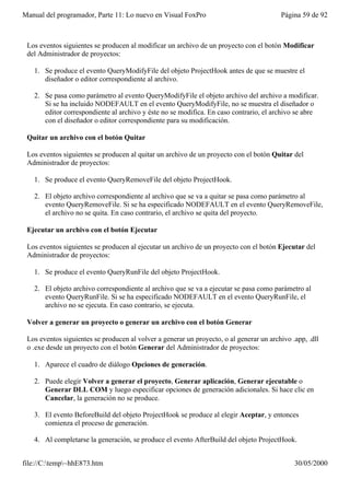 Manual del programador, Parte 11: Lo nuevo en Visual FoxPro                              Página 59 de 92



 Los eventos siguientes se producen al modificar un archivo de un proyecto con el botón Modificar
 del Administrador de proyectos:

   1. Se produce el evento QueryModifyFile del objeto ProjectHook antes de que se muestre el
      diseñador o editor correspondiente al archivo.

   2. Se pasa como parámetro al evento QueryModifyFile el objeto archivo del archivo a modificar.
      Si se ha incluido NODEFAULT en el evento QueryModifyFile, no se muestra el diseñador o
      editor correspondiente al archivo y éste no se modifica. En caso contrario, el archivo se abre
      con el diseñador o editor correspondiente para su modificación.

 Quitar un archivo con el botón Quitar

 Los eventos siguientes se producen al quitar un archivo de un proyecto con el botón Quitar del
 Administrador de proyectos:

   1. Se produce el evento QueryRemoveFile del objeto ProjectHook.

   2. El objeto archivo correspondiente al archivo que se va a quitar se pasa como parámetro al
      evento QueryRemoveFile. Si se ha especificado NODEFAULT en el evento QueryRemoveFile,
      el archivo no se quita. En caso contrario, el archivo se quita del proyecto.

 Ejecutar un archivo con el botón Ejecutar

 Los eventos siguientes se producen al ejecutar un archivo de un proyecto con el botón Ejecutar del
 Administrador de proyectos:

   1. Se produce el evento QueryRunFile del objeto ProjectHook.

   2. El objeto archivo correspondiente al archivo que se va a ejecutar se pasa como parámetro al
      evento QueryRunFile. Si se ha especificado NODEFAULT en el evento QueryRunFile, el
      archivo no se ejecuta. En caso contrario, se ejecuta.

 Volver a generar un proyecto o generar un archivo con el botón Generar

 Los eventos siguientes se producen al volver a generar un proyecto, o al generar un archivo .app, .dll
 o .exe desde un proyecto con el botón Generar del Administrador de proyectos:

   1. Aparece el cuadro de diálogo Opciones de generación.

   2. Puede elegir Volver a generar el proyecto, Generar aplicación, Generar ejecutable o
      Generar DLL COM y luego especificar opciones de generación adicionales. Si hace clic en
      Cancelar, la generación no se produce.

   3. El evento BeforeBuild del objeto ProjectHook se produce al elegir Aceptar, y entonces
      comienza el proceso de generación.

   4. Al completarse la generación, se produce el evento AfterBuild del objeto ProjectHook.


file://C:temp~hhE873.htm                                                                    30/05/2000
 
