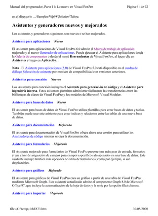 Manual del programador, Parte 11: Lo nuevo en Visual FoxPro                               Página 61 de 92


 en el directorio …SamplesVfp98SolutionTahoe.

 Asistentes y generadores nuevos y mejorados
 Los asistentes y generadores siguientes son nuevos o se han mejorados.

 Asistente para aplicaciones     Nuevo

 El Asistente para aplicaciones de Visual FoxPro 6.0 admite el Marco de trabajo de aplicación
 mejorado y el nuevo Generador de aplicaciones. Puede ejecutar el Asistente para aplicaciones desde
 la Galería de componentes o desde el menú Herramientas de Visual FoxPro, al hacer clic en
 Asistentes y luego en Aplicación.

 Nota El Asistente para aplicaciones (5.0) de Visual FoxPro 5.0 está disponible en el cuadro de
 diálogo Selección de asistente por motivos de compatibilidad con versiones anteriores.

 Asistentes para conexión      Nuevos

 Los Asistentes para conexión incluyen el Asistente para generación de código y el Asistente para
 ingeniería inversa. Estos asistentes permiten administrar fácilmente las transferencias entre las
 bibliotecas de clases de Visual FoxPro y los modelos de Microsoft Visual Modeler.

 Asistente para bases de datos      Nuevo

 El Asistente para bases de datos de Visual FoxPro utiliza plantillas para crear bases de datos y tablas.
 También puede usar este asistente para crear índices y relaciones entre las tablas de una nueva base
 de datos.

 Asistente para documentación        Mejorado

 El Asistente para documentación de Visual FoxPro ofrece ahora una versión para utilizar los
 Analizadores de código mientas se crea la documentación.

 Asistente para formularios      Mejorado

 El Asistente mejorado para formularios de Visual FoxPro proporciona máscaras de entrada, formatos
 y una clase de asignación de campos para campos específicos almacenados en una base de datos. Este
 asistente incluye también más opciones de estilo de formularios, como por ejemplo, si son
 desplazables.

 Asistente para gráficos     Mejorado

 El Asistente para gráficos de Visual FoxPro crea un gráfico a partir de una tabla de Visual FoxPro
 mediante Microsoft Graph. Este asistente actualizado admite el componente Graph 8.0 de Microsoft
 Office 97, que incluye la automatización de la hoja de datos y la serie por la opción fila/columna.

 Asistente para importar      Mejorado



file://C:temp~hhE873.htm                                                                     30/05/2000
 