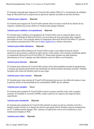 Manual del programador, Parte 11: Lo nuevo en Visual FoxPro                              Página 62 de 92



 El Asistente mejorado para importar de Visual FoxPro admite Office 97 y el tratamiento de múltiples
 hojas de Microsoft Excel y proporciona la opción de importar una tabla en una base de datos.

 Asistente para etiquetas     Mejorado

 El Asistente para etiquetas de Visual FoxPro permite ahora un mayor control de las fuentes de las
 etiquetas y proporciona acceso directo al Asistente para agregar etiquetas.

 Asistente para combinar correspondencia         Mejorado

 El Asistente para Combinar correspondencia de Visual FoxPro crea un origen de datos con un
 documento combinado de Microsoft Word o con un archivo de texto que puede abrir cualquier
 procesador de texto. Este asistente admite el componente Microsoft Word 8.0 de Office 97, permite
 una auténtica automatización VBA con el objeto Application y utilizar colecciones.

 Asistente para tablas dinámicas      Mejorado

 El Asistente para tablas dinámicas de Visual FoxPro ayuda a crear tablas de hoja de cálculo
 interactivas que resumen y analizan los datos de dos o más campos. Este asistente actualizado admite
 el componente Microsoft Excel 8.0 de Office 97. Puede elegir guardar una tabla dinámica
 directamente en Excel o agregar una tabla dinámica como un objeto a un formulario.

 Asistente para informes      Mejorado

 El Asistente para informes de Visual FoxPro incluye ahora funcionalidad avanzada de agrupamiento
 y resumen que permite personalizar más fácilmente los informes dentro del propio asistente. También
 incorpora más estilos de informes entre los que elegir.

 Asistente para vistas remotas     Mejorado

 El Asistente para vistas remotas de Visual FoxPro proporciona acceso a las tablas de sistema, lo que
 le permite utilizar la funcionalidad de los controladores ODBC que las admitan.

 Asistente para ejemplos      Nuevo

 El Asistente para ejemplos de Visual FoxPro muestra en pasos sencillos cómo crear su propio
 asistente. El resultado es un archivo HTML creado a partir de los registros del origen de datos
 especificado.

 Asistente para instalación     Mejorado

 El Asistente para instalación de Visual FoxPro permite un mejor uso de los controles ActiveX y
 también anular el límite en el número de archivos que puede utilizar Windows para las instalaciones
 en NT. También permite agregar .DLL externas a la aplicación a través de la instalación y crear
 instalaciones basadas en Web.

 Asistente para tablas     Mejorado



file://C:temp~hhE873.htm                                                                    30/05/2000
 