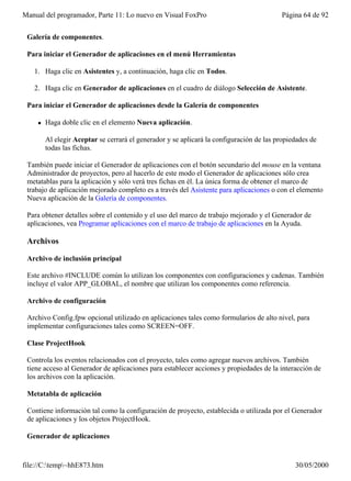 Manual del programador, Parte 11: Lo nuevo en Visual FoxPro                              Página 64 de 92


 Galería de componentes.

 Para iniciar el Generador de aplicaciones en el menú Herramientas

   1. Haga clic en Asistentes y, a continuación, haga clic en Todos.

   2. Haga clic en Generador de aplicaciones en el cuadro de diálogo Selección de Asistente.

 Para iniciar el Generador de aplicaciones desde la Galería de componentes

    l   Haga doble clic en el elemento Nueva aplicación.

        Al elegir Aceptar se cerrará el generador y se aplicará la configuración de las propiedades de
        todas las fichas.

 También puede iniciar el Generador de aplicaciones con el botón secundario del mouse en la ventana
 Administrador de proyectos, pero al hacerlo de este modo el Generador de aplicaciones sólo crea
 metatablas para la aplicación y sólo verá tres fichas en él. La única forma de obtener el marco de
 trabajo de aplicación mejorado completo es a través del Asistente para aplicaciones o con el elemento
 Nueva aplicación de la Galería de componentes.

 Para obtener detalles sobre el contenido y el uso del marco de trabajo mejorado y el Generador de
 aplicaciones, vea Programar aplicaciones con el marco de trabajo de aplicaciones en la Ayuda.

 Archivos

 Archivo de inclusión principal

 Este archivo #INCLUDE común lo utilizan los componentes con configuraciones y cadenas. También
 incluye el valor APP_GLOBAL, el nombre que utilizan los componentes como referencia.

 Archivo de configuración

 Archivo Config.fpw opcional utilizado en aplicaciones tales como formularios de alto nivel, para
 implementar configuraciones tales como SCREEN=OFF.

 Clase ProjectHook

 Controla los eventos relacionados con el proyecto, tales como agregar nuevos archivos. También
 tiene acceso al Generador de aplicaciones para establecer acciones y propiedades de la interacción de
 los archivos con la aplicación.

 Metatabla de aplicación

 Contiene información tal como la configuración de proyecto, establecida o utilizada por el Generador
 de aplicaciones y los objetos ProjectHook.

 Generador de aplicaciones


file://C:temp~hhE873.htm                                                                    30/05/2000
 