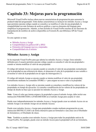 Manual del programador, Parte 11: Lo nuevo en Visual FoxPro                              Página 66 de 92




 Capítulo 33: Mejoras para la programación
 Microsoft Visual FoxPro incluye ahora nuevas características de programación para aumentar la
 productividad del programador. Entre dichas características se incluyen los métodos Access y Assign
 (que permiten ejecutar código cuando se consulta o se modifica el valor de una propiedad), la
 compatibilidad con más formatos de archivos gráficos y nuevos elementos del lenguaje para
 simplificar la programación. Además, se han incluido en Visual FoxPro muchas de las funciones de
 manipulación de nombres de archivo disponibles en Foxtools.fll, una biblioteca API de Visual
 FoxPro.

 En este capítulo se trata:

    l   Métodos Access y Assign
    l   Compatibilidad con gráficos GIF y JPEG
    l   Elementos del lenguaje nuevos y mejorados
    l   Compatibilidad con el milenio

 Métodos Access y Assign
 Se ha mejorado Visual FoxPro para que admita los métodos Access y Assign. Estos métodos
 definidos por el usuario permiten ejecutar código cuando se consulta el valor de una propiedad o
 cuando se intenta modificar el valor de una propiedad.

 El código del método Access se ejecuta cuando se consulta el valor de una propiedad, normalmente
 con la propiedad en una referencia de objeto, al almacenar el valor de la propiedad en una variable o
 al mostrar el valor de la propiedad con un signo de interrogación (?).

 El código del método Assign se ejecuta cuando se intenta modificar el valor de una propiedad,
 normalmente mediante los comandos STORE o = para asignar un nuevo valor a la propiedad.

 Los métodos Access y Assign sólo se ejecutan cuando se consultan o modifican los valores de las
 propiedades en tiempo de ejecución. La consulta o modificación de los valores de las propiedades en
 tiempo de diseño no hace que se ejecuten los métodos Access y Assign.

 Nota Como el valor que intenta asignar a la propiedad se pasa al método Assign, debe incluir una
 instrucción PARAMETERS o LPARAMETERS en el método Assign para aceptar el valor.

 Puede crear independientemente los métodos Access y Assign (puede crear un método Access sin un
 método Assign o un método Assign sin un método Access).

 Puede crear métodos Access y Assign para propiedades creadas mediante programación en una
 instrucción DEFINE CLASS o de forma interactiva para un formulario o una clase con el Diseñador
 de formularios y el Diseñador de clases.

 Nota También se pueden crear métodos Access y Assign para todas las propiedades nativas de
 Visual FoxPro. Por ejemplo, puede crear un método Access para la propiedad Left de un formulario,


file://C:temp~hhE873.htm                                                                   30/05/2000
 