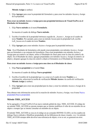Manual del programador, Parte 11: Lo nuevo en Visual FoxPro                               Página 69 de 92


       Método Assign (o ambas).

   3. Elija Agregar para crear la propiedad del formulario y para crear los métodos Access y Assign
      de la propiedad.

 Para crear un método Access o Assign para una propiedad intrínseca de Visual FoxPro en el
 Diseñador de formularios

   1. Elija Nuevo método en el menú Formulario.

       Se muestra el cuadro de diálogo Nuevo método.

   2. Escriba el nombre de la propiedad intrínseca seguido de _Access o _Assign en el cuadro de
      texto Nombre. Por ejemplo, para crear un método Access para la propiedad Left, escriba
      Left_Access en el cuadro de texto Nombre.

   3. Elija Agregar para crear métodos Access o Assign para la propiedad intrínseca.

 Nota En el Diseñador de formularios sólo puede crear propiedades con métodos Access y Assign
 para un formulario o un conjunto de formularios. Para crear propiedades con métodos Access y
 Assign para un control o un objeto, utilice el Diseñador de clases para crear la clase de control o de
 objeto. En el Diseñador de clases, agregue propiedades con métodos Access y Assign al control o al
 objeto y después agregue la clase de control u objeto al formulario en el Diseñador de formularios.

 Para crear un método Access o Assign para una clase en el Diseñador de clases

   1. Elija Nueva propiedad en el menú Clase.

       Se muestra el cuadro de diálogo Nueva propiedad.

   2. Escriba el nombre de la propiedad que va a crear en el cuadro de texto Nombre y, a
      continuación, seleccione la casilla de verificación Método Access o la casilla de verificación
      Método Assign (o ambas).

   3. Elija Agregar para crear una propiedad para la clase y crear los métodos Access o Assign de la
      propiedad.

 Para obtener más información acerca de la creación de métodos Access y Assign, vea el tema Nueva
 propiedad (Nueva propiedad).

 Método THIS_ACCESS

 Se ha agregado a Visual FoxPro 6.0 un nuevo método global de clase, THIS_ACCESS. El código de
 un método THIS_ACCESS se ejecuta siempre que se intente modificar el valor de un miembro de un
 objeto o siempre que se intente consultar un miembro de un objeto.

 El método THIS_ACCESS se crea en el código en un comando DEFINE CLASS o en los cuadros de
 diálogo Nuevo método o Modificar propiedades de las bibliotecas de clases visuales .vcx. Un método
 THIS_ACCESS siempre debe devolver una referencia de objeto; si no es así, se generará un error.

file://C:temp~hhE873.htm                                                                     30/05/2000
 