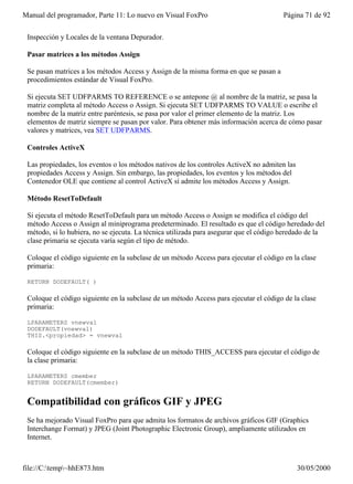 Manual del programador, Parte 11: Lo nuevo en Visual FoxPro                             Página 71 de 92


 Inspección y Locales de la ventana Depurador.

 Pasar matrices a los métodos Assign

 Se pasan matrices a los métodos Access y Assign de la misma forma en que se pasan a
 procedimientos estándar de Visual FoxPro.

 Si ejecuta SET UDFPARMS TO REFERENCE o se antepone @ al nombre de la matriz, se pasa la
 matriz completa al método Access o Assign. Si ejecuta SET UDFPARMS TO VALUE o escribe el
 nombre de la matriz entre paréntesis, se pasa por valor el primer elemento de la matriz. Los
 elementos de matriz siempre se pasan por valor. Para obtener más información acerca de cómo pasar
 valores y matrices, vea SET UDFPARMS.

 Controles ActiveX

 Las propiedades, los eventos o los métodos nativos de los controles ActiveX no admiten las
 propiedades Access y Assign. Sin embargo, las propiedades, los eventos y los métodos del
 Contenedor OLE que contiene al control ActiveX sí admite los métodos Access y Assign.

 Método ResetToDefault

 Si ejecuta el método ResetToDefault para un método Access o Assign se modifica el código del
 método Access o Assign al miniprograma predeterminado. El resultado es que el código heredado del
 método, si lo hubiera, no se ejecuta. La técnica utilizada para asegurar que el código heredado de la
 clase primaria se ejecuta varía según el tipo de método.

 Coloque el código siguiente en la subclase de un método Access para ejecutar el código en la clase
 primaria:

 RETURN DODEFAULT( )

 Coloque el código siguiente en la subclase de un método Access para ejecutar el código de la clase
 primaria:

 LPARAMETERS vnewval
 DODEFAULT(vnewval)
 THIS.<propiedad> = vnewval

 Coloque el código siguiente en la subclase de un método THIS_ACCESS para ejecutar el código de
 la clase primaria:

 LPARAMETERS cmember
 RETURN DODEFAULT(cmember)


 Compatibilidad con gráficos GIF y JPEG
 Se ha mejorado Visual FoxPro para que admita los formatos de archivos gráficos GIF (Graphics
 Interchange Format) y JPEG (Joint Photographic Electronic Group), ampliamente utilizados en
 Internet.



file://C:temp~hhE873.htm                                                                    30/05/2000
 