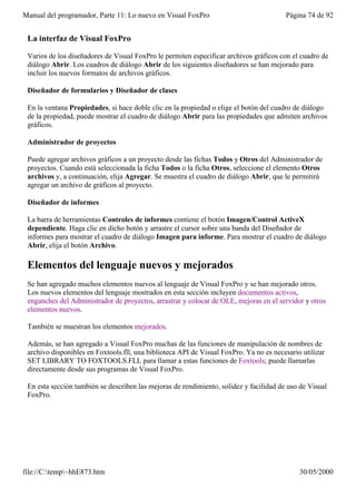 Manual del programador, Parte 11: Lo nuevo en Visual FoxPro                             Página 74 de 92


 La interfaz de Visual FoxPro

 Varios de los diseñadores de Visual FoxPro le permiten especificar archivos gráficos con el cuadro de
 diálogo Abrir. Los cuadros de diálogo Abrir de los siguientes diseñadores se han mejorado para
 incluir los nuevos formatos de archivos gráficos.

 Diseñador de formularios y Diseñador de clases

 En la ventana Propiedades, si hace doble clic en la propiedad o elige el botón del cuadro de diálogo
 de la propiedad, puede mostrar el cuadro de diálogo Abrir para las propiedades que admiten archivos
 gráficos.

 Administrador de proyectos

 Puede agregar archivos gráficos a un proyecto desde las fichas Todos y Otros del Administrador de
 proyectos. Cuando está seleccionada la ficha Todos o la ficha Otros, seleccione el elemento Otros
 archivos y, a continuación, elija Agregar. Se muestra el cuadro de diálogo Abrir, que le permitirá
 agregar un archivo de gráficos al proyecto.

 Diseñador de informes

 La barra de herramientas Controles de informes contiene el botón Imagen/Control ActiveX
 dependiente. Haga clic en dicho botón y arrastre el cursor sobre una banda del Diseñador de
 informes para mostrar el cuadro de diálogo Imagen para informe. Para mostrar el cuadro de diálogo
 Abrir, elija el botón Archivo.

 Elementos del lenguaje nuevos y mejorados
 Se han agregado muchos elementos nuevos al lenguaje de Visual FoxPro y se han mejorado otros.
 Los nuevos elementos del lenguaje mostrados en esta sección incluyen documentos activos,
 enganches del Administrador de proyectos, arrastrar y colocar de OLE, mejoras en el servidor y otros
 elementos nuevos.

 También se muestran los elementos mejorados.

 Además, se han agregado a Visual FoxPro muchas de las funciones de manipulación de nombres de
 archivo disponibles en Foxtools.fll, una biblioteca API de Visual FoxPro. Ya no es necesario utilizar
 SET LIBRARY TO FOXTOOLS.FLL para llamar a estas funciones de Foxtools; puede llamarlas
 directamente desde sus programas de Visual FoxPro.

 En esta sección también se describen las mejoras de rendimiento, solidez y facilidad de uso de Visual
 FoxPro.




file://C:temp~hhE873.htm                                                                   30/05/2000
 