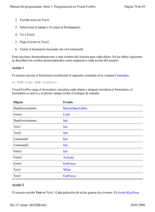 Manual del programador, Parte 1: Programación en Visual FoxPro                            Página 78 de 83



   2. Escribe texto en Text1.

   3. Selecciona el campo y lo copia al Portapapeles.

   4. Va a Text2.

   5. Pega el texto en Text2.

   6. Cierra el formulario haciendo clic en Command2.

 Estas acciones desencadenan uno o más eventos del sistema para cada objeto. En las tablas siguientes
 se describen los eventos desencadenados como respuesta a cada acción del usuario.

 Acción 1

 El usuario ejecuta el formulario escribiendo el siguiente comando en la ventana Comandos:

 DO FORM form1 NAME frmObject

 Visual FoxPro carga el formulario, inicializa cada objeto y después inicializa el formulario; el
 formulario se activa y el primer campo recibe el enfoque de entrada.

  Objeto                                 Evento
  DataEnvironment                        BeforeOpenTables
  Form1                                  Load
  DataEnvironment                        Init
  Text1                                  Init
  Text2                                  Init
  Command1                               Init
  Command2                               Init
  Form1                                  Init
  Form1                                  Activate
  Form1                                  GotFocus
  Text1                                  When
  Text1                                  GotFocus

 Acción 2

 El usuario escribe Test en Text1. Cada pulsación de teclas genera dos eventos. El evento KeyPress


file://C:temp~hh52BB.htm                                                                     30/05/2000
 
