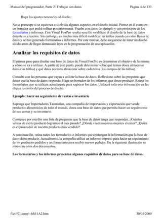 Manual del programador, Parte 2: Trabajar con datos                                       Página 4 de 133


       Haga los ajustes necesarios al diseño.

 No se preocupe si se equivoca o si olvida algunos aspectos en el diseño inicial. Piense en él como en
 un borrador que podrá refinar posteriormente. Pruebe con datos de ejemplo y con prototipos de los
 formularios e informes. Con Visual FoxPro resulta sencillo modificar el diseño de la base de datos
 durante su creación. Sin embargo, es mucho más difícil modificar las tablas cuando ya están llenas de
 datos y se han generado formularios e informes. Por este motivo, debe asegurarse de tener un diseño
 sólido antes de llegar demasiado lejos en la programación de una aplicación.

 Analizar los requisitos de datos
 El primer paso para diseñar una base de datos de Visual FoxPro es determinar el objetivo de la misma
 y cómo se va a utilizar. A partir de este punto, puede determinar sobre qué temas desea almacenar
 datos (las tablas) y qué datos necesita almacenar sobre cada tema (los campos de las tablas).

 Consulte con las personas que vayan a utilizar la base de datos. Reflexione sobre las preguntas que
 desee que la base de datos responda. Haga un borrador de los informes que desee producir. Reúna los
 formularios que se utilicen actualmente para registrar los datos. Utilizará toda esta información en las
 etapas restantes del proceso de diseño.

 Ejemplo: hacer un seguimiento de ventas e inventario

 Suponga que Importadores Tasmanian, una compañía de importación y exportación que vende
 productos alimenticios de todo el mundo, desea una base de datos que permita hacer un seguimiento
 de sus ventas y su inventario.

 Comience por escribir una lista de preguntas que la base de datos tenga que responder. ¿Cuántas
 ventas de cierto producto logramos el mes pasado? ¿Dónde viven nuestros mejores clientes? ¿Quién
 es el proveedor de nuestro producto más vendido?

 A continuación, reúna todos los formularios e informes que contengan la información que la base de
 datos deba producir. Actualmente, la compañía utiliza un informe impreso para hacer un seguimiento
 de los productos pedidos y un formulario para recibir nuevos pedidos. En la siguiente ilustración se
 muestran estos dos documentos.

 Los formularios y los informes presentan algunos requisitos de datos para su base de datos.




file://C:temp~hhE1A2.htm                                                                     30/05/2000
 
