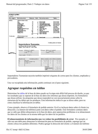 Manual del programador, Parte 2: Trabajar con datos                                       Página 5 de 133




 Importadores Tasmanian necesita también imprimir etiquetas de correo para los clientes, empleados y
 proveedores.

 Una vez recopilada esta información, podrá continuar con el paso siguiente.

 Agrupar requisitos en tablas
 Determinar las tablas de la base de datos puede ser la etapa más difícil del proceso de diseño, ya que
 los resultados que se esperan de la base de datos (los informes que desea imprimir, los formularios
 que desea utilizar, las preguntas que desea responder) no son necesariamente pistas sobre la
 estructura de las tablas que los producen. Esta información indica lo que se desea saber, pero no
 cómo clasificar la información en tablas.

 Como ejemplo, observe el formulario de pedido anterior. En él se incluyen datos sobre el cliente (su
 dirección y su número de teléfono) junto con datos sobre el pedido. Este formulario contiene datos
 que se sabe que deben almacenarse en la base de datos, pero aparecerían problemas si se almacenasen
 los datos de los clientes en la misma tabla que los datos de los pedidos.

 El almacenamiento de información una vez reduce las posibilidades de error Por ejemplo, si
 sólo usa una tabla para almacenar la información para un formulario de pedido, suponga que un
 cliente coloca tres pedidos diferentes. Podría agregar la dirección del cliente y el número de teléfono
 a su base de datos tres veces, una para cada pedido. Pero esto multiplica la posibilidad de errores de
file://C:temp~hhE1A2.htm                                                                     30/05/2000
 
