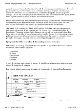 Manual del programador, Parte 2: Trabajar con datos                                       Página 7 de 133

 Prevenir la eliminación de información valiosa Suponga que un nuevo cliente hace un pedido y
 que posteriormente lo cancela. Al eliminar el pedido de la tabla que contiene información de clientes
 y pedidos a la vez, se eliminaría también el nombre del cliente y su dirección. Sin embargo, es
 conveniente mantener a este nuevo cliente en la base de datos para poder enviarle el siguiente
 catálogo. Una vez más, es mejor conservar la información sobre el cliente en una tabla aparte. De esta
 forma se puede eliminar el pedido sin perder la información del cliente.

 Estudie la información que desee obtener de la base de datos y divídala en temas fundamentales que
 desee mantener, como por ejemplo clientes, empleados, productos que usted vende, servicios
 ofrecidos, etc. Cada uno de estos temas es un candidato para una tabla independiente.

 Sugerencia Una estrategia para dividir la información en tablas es observar primero los datos
 individuales y determinar de qué trata cada uno. Por ejemplo, en el formulario de pedidos de
 Importadores Tasmanian, la dirección del cliente no está asociada a la venta, sino al cliente. Este
 hecho sugiere la necesidad de una tabla independiente para los clientes. En el informe de productos
 pedidos, el número de teléfono del proveedor no está asociado al producto en existencias, sino al
 proveedor. Esto sugiere que es necesaria una tabla independiente para los proveedores.

 Ejemplo: diseñar tablas para la base de datos de Importadores Tasmanian

 El formulario de pedidos y el informe de productos pedidos de Importadores Tasmanian contienen
 información sobre los temas siguientes:

     l   Empleados
     l   Clientes
     l   Proveedores
     l   Productos
     l   Pedidos

 A partir de esta lista, puede esbozar un borrador de las tablas de la base de datos, así como apuntar
 algunos de los campos de cada una.

 Borrador de tablas y campos necesarios para la base de datos de Importadores Tasmanian




 Aunque la base de datos terminada de Importadores Tasmanian contiene otras tablas, esta lista es un


file://C:temp~hhE1A2.htm                                                                     30/05/2000
 