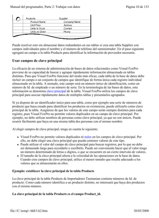 Manual del programador, Parte 2: Trabajar con datos                                      Página 10 de 133




 Puede resolver esto sin almacenar datos redundantes en sus tablas si crea una tabla Supplier con
 campos individuales para el nombre y el número de teléfono del suministrador. En el paso siguiente
 agregará un campo a la tabla Products para identificar la información de proveedor necesaria.

 Usar campos de clave principal

 La eficacia de un sistema de administración de bases de datos relacionales como Visual FoxPro
 proviene de su capacidad de buscar y agrupar rápidamente información almacenada en tablas
 distintas. Para que Visual FoxPro funcione del modo más eficaz, cada tabla de la base de datos debe
 incluir un campo o un conjunto de campos que identifique de forma única cada registro individual
 almacenado en la tabla. A menudo, este campo será un número único de identificación, como un
 número de Id. de empleado o un número de serie. En la terminología de las bases de datos, esta
 información se denomina clave principal de la tabla. Visual FoxPro utiliza los campos de clave
 principal para asociar rápidamente datos de múltiples tablas y presentarlos agrupados.

 Si ya dispone de un identificador único para una tabla, como por ejemplo una serie de números de
 producto que haya creado para identificar los productos en existencias, puede utilizarlo como clave
 principal de la tabla. Asegúrese de que los valores de este campo serán siempre distintos para cada
 registro, pues Visual FoxPro no permite valores duplicados en un campo de clave principal. Por
 ejemplo, no debe utilizar nombres de personas como clave principal, ya que no son únicos. Puede
 ocurrir fácilmente que haya en una misma tabla dos personas con el mismo nombre.

 Al elegir campos de clave principal, tenga en cuenta lo siguiente:

     l   Visual FoxPro no permite valores duplicados ni nulos en los campos de clave principal. Por
         ello, no debe elegir una clave principal que pueda contener valores de este tipo.
     l   Puede utilizar el valor del campo de clave principal para buscar registros, por lo que no debe
         ser demasiado largo para recordarlo o escribirlo. Puede ser conveniente hacer que el valor tenga
         un número determinado de letras o dígitos, o que se encuentre en un cierto intervalo de valores.
     l   El tamaño de la clave principal afecta a la velocidad de las operaciones en la base de datos.
         Cuando cree campos de clave principal, utilice el menor tamaño que resulte adecuado a los
         valores que se almacenarán en ellos.

 Ejemplo: establecer la clave principal de la tabla Products

 La clave principal de la tabla Products de Importadores Tasmanian contiene números de Id. de
 producto. Como cada número identifica a un producto distinto, no interesará que haya dos productos
 con el mismo número.

 La clave principal de la tabla Products es el campo Product_id.




file://C:temp~hhE1A2.htm                                                                     30/05/2000
 